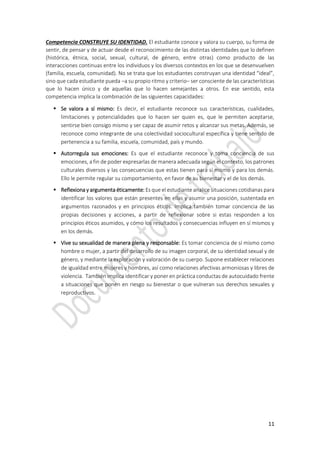 11
Competencia CONSTRUYE SU IDENTIDAD. El estudiante conoce y valora su cuerpo, su forma de
sentir, de pensar y de actuar desde el reconocimiento de las distintas identidades que lo definen
(histórica, étnica, social, sexual, cultural, de género, entre otras) como producto de las
interacciones continuas entre los individuos y los diversos contextos en los que se desenvuelven
(familia, escuela, comunidad). No se trata que los estudiantes construyan una identidad “ideal”,
sino que cada estudiante pueda –a su propio ritmo y criterio– ser consciente de las características
que lo hacen único y de aquellas que lo hacen semejantes a otros. En ese sentido, esta
competencia implica la combinación de las siguientes capacidades:
 Se valora a sí mismo: Es decir, el estudiante reconoce sus características, cualidades,
limitaciones y potencialidades que lo hacen ser quien es, que le permiten aceptarse,
sentirse bien consigo mismo y ser capaz de asumir retos y alcanzar sus metas. Además, se
reconoce como integrante de una colectividad sociocultural específica y tiene sentido de
pertenencia a su familia, escuela, comunidad, país y mundo.
 Autorregula sus emociones: Es que el estudiante reconoce y toma conciencia de sus
emociones, a fin de poder expresarlas de manera adecuada según el contexto, los patrones
culturales diversos y las consecuencias que estas tienen para sí mismo y para los demás.
Ello le permite regular su comportamiento, en favor de su bienestar y el de los demás.
 Reflexiona y argumenta éticamente: Es que el estudiante analice situaciones cotidianas para
identificar los valores que están presentes en ellas y asumir una posición, sustentada en
argumentos razonados y en principios éticos. Implica también tomar conciencia de las
propias decisiones y acciones, a partir de reflexionar sobre si estas responden a los
principios éticos asumidos, y cómo los resultados y consecuencias influyen en sí mismos y
en los demás.
 Vive su sexualidad de manera plena y responsable: Es tomar conciencia de sí mismo como
hombre o mujer, a partir del desarrollo de su imagen corporal, de su identidad sexual y de
género, y mediante la exploración y valoración de su cuerpo. Supone establecer relaciones
de igualdad entre mujeres y hombres, así como relaciones afectivas armoniosas y libres de
violencia. También implica identificar y poner en práctica conductas de autocuidado frente
a situaciones que ponen en riesgo su bienestar o que vulneran sus derechos sexuales y
reproductivos.
 