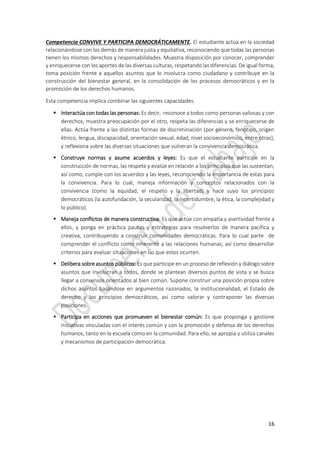 16
Competencia CONVIVE Y PARTICIPA DEMOCRÁTICAMENTE. El estudiante actúa en la sociedad
relacionándose con los demás de manera justa y equitativa, reconociendo que todas las personas
tienen los mismos derechos y responsabilidades. Muestra disposición por conocer, comprender
y enriquecerse con los aportes de las diversas culturas, respetando las diferencias. De igual forma,
toma posición frente a aquellos asuntos que lo involucra como ciudadano y contribuye en la
construcción del bienestar general, en la consolidación de los procesos democráticos y en la
promoción de los derechos humanos.
Esta competencia implica combinar las siguientes capacidades:
 Interactúa con todas las personas: Es decir, reconoce a todos como personas valiosas y con
derechos, muestra preocupación por el otro, respeta las diferencias y se enriquecerse de
ellas. Actúa frente a las distintas formas de discriminación (por género, fenotipo, origen
étnico, lengua, discapacidad, orientación sexual, edad, nivel socioeconómico, entre otras),
y reflexiona sobre las diversas situaciones que vulneran la convivencia democrática.
 Construye normas y asume acuerdos y leyes: Es que el estudiante participe en la
construcción de normas, las respete y evalúe en relación a los principios que las sustentan,
así como, cumple con los acuerdos y las leyes, reconociendo la importancia de estas para
la convivencia. Para lo cual, maneja información y conceptos relacionados con la
convivencia (como la equidad, el respeto y la libertad) y hace suyo los principios
democráticos (la autofundación, la secularidad, la incertidumbre, la ética, la complejidad y
lo público).
 Maneja conflictos de manera constructiva: Es que actúe con empatía y asertividad frente a
ellos, y ponga en práctica pautas y estrategias para resolverlos de manera pacífica y
creativa, contribuyendo a construir comunidades democráticas. Para lo cual parte de
comprender el conflicto como inherente a las relaciones humanas, así como desarrollar
criterios para evaluar situaciones en las que estos ocurren.
 Delibera sobre asuntos públicos: Es que participe en un proceso de reflexión y diálogo sobre
asuntos que involucran a todos, donde se plantean diversos puntos de vista y se busca
llegar a consensos orientados al bien común. Supone construir una posición propia sobre
dichos asuntos basándose en argumentos razonados, la institucionalidad, el Estado de
derecho y los principios democráticos, así como valorar y contraponer las diversas
posiciones.
 Participa en acciones que promueven el bienestar común: Es que proponga y gestione
iniciativas vinculadas con el interés común y con la promoción y defensa de los derechos
humanos, tanto en la escuela como en la comunidad. Para ello, se apropia y utiliza canales
y mecanismos de participación democrática.
 