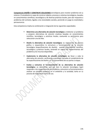 176
Competencia DISEÑA Y CONSTRUYE SOLUCIONES tecnológicas para resolver problemas de su
entorno. El estudiante es capaz de construir objetos, procesos o sistemas tecnológicos, basados
en conocimientos científicos, tecnológicos y de diversas prácticas locales, para dar respuesta a
problemas del contexto, ligados a las necesidades sociales, poniendo en juego la creatividad y
perseverancia.
Esta competencia implica la combinación e integración de las siguientes capacidades:
 Determina una alternativa de solución tecnológica: al detectar un problema
y propone alternativas de solución creativas basadas en conocimientos
científico, tecnológico y prácticas locales, evaluando su pertinencia para
seleccionar una de ellas.
 Diseña la alternativa de solución tecnológica: es representar de manera
gráfica o esquemática la estructura y funcionamiento de la solución
tecnológica (especificaciones de diseño), usando conocimiento científico,
tecnológico y prácticas locales, teniendo en cuenta los requerimientos del
problema y los recursos disponibles.
 Implementa la alternativa de solución tecnológica: es llevar a cabo la
alternativa de solución, verificando y poniendo a prueba el cumplimiento de
las especificaciones de diseño y el funcionamiento de sus partes o etapas.
 Evalúa y comunica el funcionamiento de su alternativa de solución
tecnológica: es determinar qué tan bien la solución tecnológica logró
responder a los requerimientos del problema, comunicar su funcionamiento y
analizar sus posibles impactos, en el ambiente y la sociedad, tanto en su
proceso de elaboración como de uso.
 