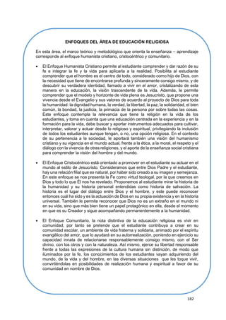 182
COMPETENCIAS TRANSVERSALES A LAS ÁREAS
ENFOQUES DEL ÁREA DE EDUCACIÓN RELIGIOSA
En esta área, el marco teórico y metodológico que orienta la enseñanza – aprendizaje
corresponde al enfoque humanista cristiano, cristocéntrico y comunitario.
 El Enfoque Humanista Cristiano permite al estudiante comprender y dar razón de su
fe e integrar la fe y la vida para aplicarla a la realidad. Posibilita al estudiante
comprender que el hombre es el centro de todo, considerado como hijo de Dios, con
la necesidad que tiene de encontrarse profunda y sinceramente consigo mismo, y de
descubrir su verdadera identidad, llamado a vivir en el amor, cristalizando de esta
manera en la educación, la visión trascendente de la vida. Además, le permite
comprender que el modelo y horizonte de vida plena es Jesucristo, que propone una
vivencia desde el Evangelio y sus valores de acuerdo al proyecto de Dios para toda
la humanidad: la dignidad humana, la verdad, la libertad, la paz, la solidaridad, el bien
común, la bondad, la justicia, la primacía de la persona por sobre todas las cosas.
Este enfoque contempla la relevancia que tiene la religión en la vida de los
estudiantes, y toma en cuenta que una educación centrada en la experiencia y en la
formación para la vida, debe buscar y aportar instrumentos adecuados para cultivar,
interpretar, valorar y actuar desde lo religioso y espiritual, privilegiando la inclusión
de todos los estudiantes aunque tengan, o no, una opción religiosa. En el contexto
de su pertenencia a la sociedad, le aportará también una visión del humanismo
cristiano y su vigencia en el mundo actual, frente a la ética, a la moral, el respeto y el
diálogo con la vivencia de otras religiones, y el aporte de la enseñanza social cristiana
para comprender la visión del hombre y del mundo.
 El Enfoque Cristocéntrico está orientado a promover en el estudiante su actuar en el
mundo al estilo de Jesucristo. Consideramos que entre Dios Padre y el estudiante,
hay una relación filial que es natural, por haber sido creado a su imagen y semejanza.
En este enfoque se nos presenta la Fe como virtud teologal, por la que creemos en
Dios y todo lo que Él nos ha revelado. Proponemos al estudiante mirar la historia de
la humanidad y su historia personal entendidas como historia de salvación. La
historia es el lugar del diálogo entre Dios y el hombre, y este puede reconocer
entonces cuál ha sido y es la actuación de Dios en su propia existencia y en la historia
universal. También le permite reconocer que Dios no es un extraño en el mundo ni
en su vida, sino que más bien tiene un papel protagónico en ella, desde el momento
en que es su Creador y sigue acompañando permanentemente a la humanidad.
 El Enfoque Comunitario, la nota distintiva de la educación religiosa es vivir en
comunidad, por tanto se pretende que el estudiante contribuya a crear en su
comunidad escolar, un ambiente de vida fraterna y solidaria, animado por el espíritu
evangélico del amor, que lo ayudará en su autorrealización, poniendo en ejercicio su
capacidad innata de relacionarse responsablemente consigo mismo, con el Ser
divino, con los otros y con la naturaleza. Así mismo, ejerce su libertad responsable
frente a todas las expresiones de la cultura humana sin distinción, de modo que
iluminados por la fe, los conocimientos de los estudiantes vayan adquiriendo del
mundo, de la vida y del hombre, en las diversas situaciones que les toque vivir,
convirtiéndolas en posibilidades de realización humana y espiritual a favor de su
comunidad en nombre de Dios.
 