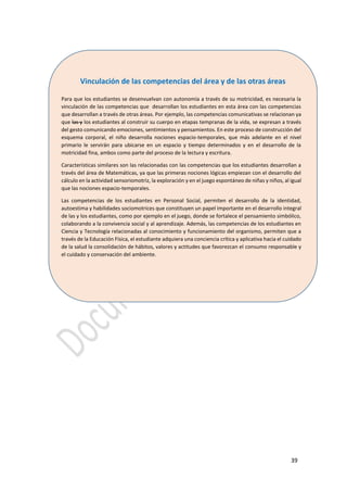 39
Vinculación de las competencias del área y de las otras áreas
Para que los estudiantes se desenvuelvan con autonomía a través de su motricidad, es necesaria la
vinculación de las competencias que desarrollan los estudiantes en esta área con las competencias
que desarrollan a través de otras áreas. Por ejemplo, las competencias comunicativas se relacionan ya
que las y los estudiantes al construir su cuerpo en etapas tempranas de la vida, se expresan a través
del gesto comunicando emociones, sentimientos y pensamientos. En este proceso de construcción del
esquema corporal, el niño desarrolla nociones espacio-temporales, que más adelante en el nivel
primario le servirán para ubicarse en un espacio y tiempo determinados y en el desarrollo de la
motricidad fina, ambos como parte del proceso de la lectura y escritura.
Características similares son las relacionadas con las competencias que los estudiantes desarrollan a
través del área de Matemáticas, ya que las primeras nociones lógicas empiezan con el desarrollo del
cálculo en la actividad sensoriomotriz, la exploración y en el juego espontáneo de niñas y niños, al igual
que las nociones espacio-temporales.
Las competencias de los estudiantes en Personal Social, permiten el desarrollo de la identidad,
autoestima y habilidades sociomotrices que constituyen un papel importante en el desarrollo integral
de las y los estudiantes, como por ejemplo en el juego, donde se fortalece el pensamiento simbólico,
colaborando a la convivencia social y al aprendizaje. Además, las competencias de los estudiantes en
Ciencia y Tecnología relacionadas al conocimiento y funcionamiento del organismo, permiten que a
través de la Educación Física, el estudiante adquiera una conciencia crítica y aplicativa hacia el cuidado
de la salud la consolidación de hábitos, valores y actitudes que favorezcan el consumo responsable y
el cuidado y conservación del ambiente.
 