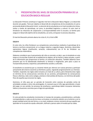 I. PRESENTACIÓN DEL NIVEL DE EDUCACIÓN PRIMARIA DE LA
EDUCACIÓN BASICA REGULAR
La Educación Primaria constituye el segundo nivel de la Educación Básica Regular y se desarrolla
durante seis grados. Tiene por objetivo el desarrollo de competencias de los estudiantes el cual es
promovido desde la Educación Inicial. La atención de los estudiantes en el nivel considera los ritmos,
estilos y niveles de aprendizaje, así como, la pluralidad lingüística y cultural. En este nivel se
fortalecen las relaciones de cooperación y corresponsabilidad entre la escuela y la familia para
asegurar el desarrollo óptimo de los estudiantes, así como, enriquecer el proceso educativo.
El nivel de Educación primaria abarca los ciclos III, IV y V de la EBR:
CICLO III
En este ciclo, los niños fortalecen sus competencias comunicativas mediante el aprendizaje de la
lectura y escritura convencional, en su lengua materna y segunda lengua. Asimismo, desarrollan
operaciones lógicas (clasificación, seriación, ordenamiento) con el fin de fortalecer sus
competencias matemáticas.
Debemos considerar que el pensamiento del niño es concreto; es decir, que el estudiante en esta
etapa se circunscribe al plano de la realidad de los objetos, de los hechos y datos actuales, a partir
de la información que proporciona la familia y la institución educativa. También debemos tener
presente que no ha abandonado totalmente su fantasía e imaginación, pero poco a poco va
incorporando procesos, esquemas y procedimientos sociales y culturales.
El estudiante se caracteriza por su creciente interés por alternar con nuevas personas y participar
activamente del entorno social de sus familiares y pares, regulando progresivamente sus intereses.
También, responde a las reglas sobre lo bueno y lo malo de su cultura, pero interpreta estas reglas
en términos de las consecuencias concretas de sus acciones, principalmente las consecuencias
físicas o afectivas, tales como castigos, premios o intercambios de favores, o en términos del poder
físico de aquellos que enuncian las reglas.
Asimismo, el niño pasa por un periodo de transición entre sesiones de periodos cortos de
actividades variadas a otros más prolongados. Es necesario que el niño siga aprendiendo a través
del juego; en ese sentido, los procesos de enseñanza y aprendizaje deben incorporar elementos
lúdicos y situaciones concretas para el logro de aprendizajes.
CICLO IV
En este periodo los estudiantes incrementan el manejo de conceptos, procedimientos y actitudes
correspondientes a cada una de las áreas curriculares, en estrecha relación con el entorno y con la
propia realidad social; de esta forma, y a su nivel, empiezan a tomar conciencia de que aquello que
aprenden en la escuela les ayuda a descubrir, disfrutar y pensar sobre el mundo que les rodea.
 