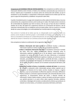 77
Competencia LEE DIVERSOS TIPOS DE TEXTOS ESCRITOS. Esta competencia se define como una
interacción dinámica entre el lector, el texto y los contextos socioculturales que enmarcan la
lectura. Supone para el estudiante un proceso activo de construcción del sentido, ya que el
estudiante no solo decodifica o comprende la información explícita de los textos que lee sino
que es capaz de interpretarlos y establecer una posición sobre ellos.
Cuando el estudiante pone en juego está competencia utiliza saberes de distinto tipo y recursos
provenientes de su experiencia lectora y del mundo que lo rodea. Ello implica tomar conciencia
de la diversidad de propósitos que tiene la lectura, del uso que se hace de esta en distintos
ámbitos de la vida, del papel de la experiencia literaria en la formación de lectores y de las
relaciones intertextuales que se establecen entre los textos leídos. Esto es crucial en un mundo
donde las nuevas tecnologías y la multimodalidad han transformado los modos de leer.
Para construir el sentido de los textos que lee, es indispensable asumir la lectura como una
práctica social situada en distintos grupos o comunidades de lectores. Al involucrarse con la
lectura, el estudiante contribuye con su desarrollo personal, así como el de su propia comunidad,
además de conocer e interactuar con contextos socioculturales distintos al suyo.
Esta competencia implica la combinación de las siguientes capacidades:
 Obtiene información del texto escrito: El estudiante localiza y selecciona
información explícita en textos escritos con un propósito específico.
 Infiere e interpreta información del texto: El estudiante construye el sentido
del texto. Para ello, infiere estableciendo diversas relaciones entre la
información explícita e implícita con el fin de deducir nueva información y
completar los vacíos del texto. A partir de estas inferencias, el estudiante
interpreta integrando la información explícita e implícita, así como los recursos
textuales, para construir el sentido global y profundo del texto, y explicar el
propósito, el uso estético del lenguaje, las intenciones del autor, las ideologías
de los textos así como su relación con el contexto sociocultural del lector y del
texto.
 Reflexiona y evalúa la forma, el contenido y contexto del texto: Los procesos
de reflexión y evaluación están relacionados porque ambos suponen que el
estudiante se distancie de los textos escritos situados en épocas y lugares
distintos, y que son presentados en diferentes soportes y formatos. Reflexionar
implica comparar y contrastar aspectos formales y de contenido del texto con la
experiencia, el conocimiento formal del lector y diversas fuentes de
información. Evaluar implica analizar y valorar los textos escritos para construir
una opinión personal o un juicio crítico sobre aspectos formales, estéticos,
contenidos e ideologías de los textos considerando los efectos que producen, la
relación con otros textos, y el contexto sociocultural del texto y del lector.
 