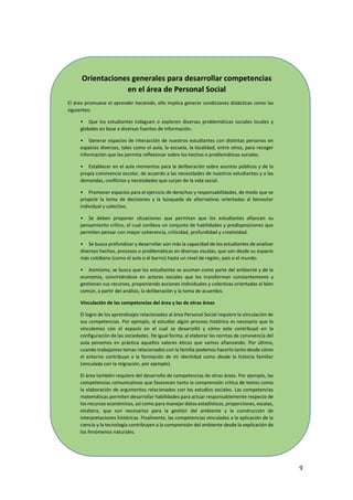 9
Orientaciones generales para desarrollar competencias
en el área de Personal Social
El área promueve el aprender haciendo, ello implica generar condiciones didácticas como las
siguientes:
• Que los estudiantes indaguen o exploren diversas problemáticas sociales locales y
globales en base a diversas fuentes de información.
• Generar espacios de interacción de nuestros estudiantes con distintas personas en
espacios diversos, tales como el aula, la escuela, la localidad, entre otros, para recoger
información que les permita reflexionar sobre los hechos o problemáticas sociales.
• Establecer en el aula momentos para la deliberación sobre asuntos públicos y de la
propia convivencia escolar, de acuerdo a las necesidades de nuestros estudiantes y a las
demandas, conflictos y necesidades que surjan de la vida social.
• Promover espacios para el ejercicio de derechos y responsabilidades, de modo que se
propicie la toma de decisiones y la búsqueda de alternativas orientadas al bienestar
individual y colectivo.
• Se deben proponer situaciones que permitan que los estudiantes afiancen su
pensamiento crítico, el cual conlleva un conjunto de habilidades y predisposiciones que
permiten pensar con mayor coherencia, criticidad, profundidad y creatividad.
• Se busca profundizar y desarrollar aún más la capacidad de los estudiantes de analizar
diversos hechos, procesos o problemáticas en diversas escalas, que van desde su espacio
más cotidiano (como el aula o el barrio) hasta un nivel de región, país o el mundo.
• Asimismo, se busca que los estudiantes se asuman como parte del ambiente y de la
economía, convirtiéndose en actores sociales que los transforman constantemente y
gestionan sus recursos, proponiendo acciones individuales y colectivas orientadas al bien
común, a partir del análisis, la deliberación y la toma de acuerdos.
Vinculación de las competencias del área y las de otras áreas
El logro de los aprendizajes relacionados al área Personal Social requiere la vinculación de
sus competencias. Por ejemplo, al estudiar algún proceso histórico es necesario que lo
vinculemos con el espacio en el cual se desarrolló y cómo este contribuyó en la
configuración de las sociedades. De igual forma, al elaborar las normas de convivencia del
aula ponemos en práctica aquellos valores éticos que vamos afianzando. Por último,
cuando trabajamos temas relacionados con la familia podemos hacerlo tanto desde cómo
el entorno contribuye a la formación de mi identidad como desde la historia familiar
(vinculada con la migración, por ejemplo).
El área también requiere del desarrollo de competencias de otras áreas. Por ejemplo, las
competencias comunicativas que favorecen tanto la comprensión crítica de textos como
la elaboración de argumentos relacionados con los estudios sociales. Las competencias
matemáticas permiten desarrollar habilidades para actuar responsablemente respecto de
los recursos económicos, así como para manejar datos estadísticos, proporciones, escalas,
etcétera, que son necesarios para la gestión del ambiente y la construcción de
interpretaciones históricas. Finalmente, las competencias vinculadas a la aplicación de la
ciencia y la tecnología contribuyen a la comprensión del ambiente desde la explicación de
los fenómenos naturales.
 