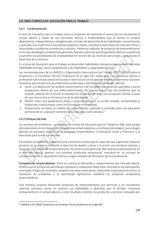 129
2.6. ÁREA CURRICULAR: EDUCACIÓN PARA EL TRABAJO
2.6.1 Fundamentación
El área de Educación para el trabajo tiene el propósito de favorecer el acceso de los estudiantes al
mundo laboral a través de una formación técnica y emprendedora que le facilite un empleo
dependiente, independiente o autogenerado, a través del desarrollo de las habilidades, conocimientos
y actitudes que le permita al estudiante proponer y llevar a la práctica alternativas de solución frente a
necesidades o problemas económicos o sociales, mediante la gestión de proyectos de emprendimiento
en los que despliegan competencias generales, blandas y técnicas que les garantice afianzar su potencial
y aumente sus posibilidades de empleabilidad en función de sus intereses personales y procurando el
desarrollo de su entorno.
En el área de Educación para el trabajo se desarrollan habilidades interpersonales también llamadas
habilidades blandas, como complemento a las habilidades y capacidades técnicas.
Las recomendaciones de la UNESCO y Organización Internacional del Trabajo (OIT)43
(2002) sobre la
Enseñanza y la Formación Técnico Profesional en el siglo XXI, señala que: “La enseñanza técnica y
profesional como etapa preparatoria para el ejercicio de una ocupación debería proporcionar las bases
necesarias para el ejercicio de profesiones productivas y satisfactorias, debiendo, además:
a. Llevar a la adquisición de amplios conocimientos y de competencias genéricas aplicables a varias
ocupaciones dentro de una esfera determinada, de manera que el tipo de enseñanza que ha
recibido, además de no limitar al individuo en su libertad de elegir una ocupación, facilite su paso
de una rama a otra en el transcurso de la vida laboral;
b. Ofrecer tanto una preparación sólida y especializada para un primer empleo, comprendido el
trabajo por cuenta propia, como una formación en el empleo;
c. Proporcionar las bases en materia de conocimientos, aptitudes y actitudes para una educación
permanente en cualquier momento de la vida laboral del individuo.”
2.6.2 Enfoques del área
Los procesos de enseñanza – aprendizaje en el área de Educación para el Trabajo en EBA, está basado
principalmente en el enfoque por Competencias emprendedoras y el enfoque tecnológico, que recogen
además los principios teóricos de la pedagogía emprendedora, la educación social y financiera, y la
educación para la vida y el empleo.
Consideran al estudiante un agente social y económico activo que es capaz de crear y gestionar impactos
positivos en su entorno mediante el ejercicio de diseñar y llevar a la acción una iniciativa colectiva a
través de un proyecto de emprendimiento. Permiten al estudiante de EBA insertarse efectivamente en
el mercado laboral, generar una actividad productiva empresarial, insertarse en un proceso de
complementación o capacitación técnica o seguir estudios de formación técnica profesional.
Competencias emprendedoras: Toma en cuenta las demandas y requerimientos del mercado laboral,
enfatiza que el proceso de aprendizaje individual o cooperativo debe estar centrado en los desempeños
orientados al logro de resultados, propone tres ideas importantes: desarrollar el pensamiento crítico, la
resolución de problemas y el aprendizaje significativo mediante los proyectos productivos
emprendedores.
Este enfoque propone desarrollar proyectos de emprendimiento que permitan a los estudiantes
vivenciar procesos, poner en práctica sus habilidades y destrezas que le faciliten insertarse
exitosamente en el campo laboral y, como resultado indirecto, los productos y servicios realizados por
43 UNESCO y OIT (2002) “Enseñanza y la Formación Técnico Profesional en el siglo XXI”
 