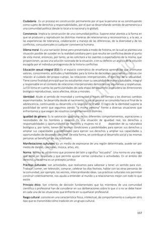 157
Ciudadanía: Es un proceso en construcción permanente por el que la persona se va constituyendo
como sujeto de derechos y responsabilidades, por el que va desarrollando sentido de pertenencia a
una comunidad política (desde lo local a lo nacional y lo global).
Convivencia: Implica la construcción de una comunidad política. Supone estar atentos a la forma en
que se producen y reproducen las distintas maneras de relacionarnos y reconocernos y, a la vez, a
las experiencias de tolerancia, colaboración y manejo de las diferencias, de la diversidad y de los
conflictos, consustanciales a cualquier convivencia humana.
Dilema moral: Es una narración breve pero presentada a modo de historia, en la cual se plantea una
situación posible de suceder en la realidad cotidiana pero que resulta ser conflictiva desde el punto
de vista moral, entonces, por tanto, se les solicitará a los oyentes o espectadores de la misma, que
proporcionen, ya sea una solución razonada de la situación, o en su defecto un análisis de la solución
escogida por el individuo protagonista de la historia conflictiva.
Educación sexual integral (ESI) Es el espacio sistemático de enseñanza aprendizaje que promueve
valores, conocimiento, actitudes y habilidades para la toma de decisiones conscientes y críticas con
relación al cuidado del propio cuerpo, las relaciones interpersonales, el ejercicio de la sexualidad.
Tiene como finalidad principal que los estudiantes vivan su sexualidad de manera saludable, integral
y responsable en el contexto de relaciones interpersonales democráticas, equitativas y respetuosas.
La ESI toma en cuenta las particularidades de cada etapa del desarrollo y considera las dimensiones
biológico-reproductivas, socio-afectiva, éticas y morales.
Identidad: Alude al sentido de mismidad y continuidad a través del tiempo y los diversos cambios
experimentados. Se desarrolla desde el nacimiento, y por lo general se consolida hacia el final de la
adolescencia, continuando su desarrollo a lo largo del ciclo vital. El logro de la identidad supone la
posibilidad de sentir que seguimos siendo “la misma persona” frente a diversas situaciones que
enfrentamos y que exigen de nosotros comportamientos disímiles.
Igualdad de género: Es la valoración igualitaria de los diferentes comportamientos, aspiraciones y
necesidades de los hombres y mujeres. Es una situación de igualdad real, los derechos y
responsabilidades y oportunidades de hombres y mujeres no d dependen de su naturaleza
biológica y, por tanto, tienen las mismas condiciones y posibilidades para ejercer sus derechos y
ampliar sus capacidades y posibilidades para ejercer sus derechos y ampliar sus capacidades y
oportunidades de desarrollo personal. De esta forma, se contribuye al desarrollo social y las mismas
personas se benefician de sus resultados
Manifestaciones culturales: Es un medio de expresarse de una región determinada, puede ser por
medio de danzas, canciones, música, artes, etc.
Norma: Norma es un término que proviene del latín y significa “escuadra”. Una norma es una regla
que debe ser respetada y que permite ajustar ciertas conductas o actividades. En el ámbito del
derecho, una norma es un precepto jurídico
Prácticas culturales: son actividades, que realizamos para saborear y tener un sentido para vivir.
Trabajar, comer, ver televisión, comprar, celebrar los días festivos, hablar con las otras personas de
la comunidad, por ejemplo, los vecinos, intercambiando ideas. Las prácticas culturales nos permiten
construir colectivamente, nos ayuda a entender al mundo y a relacionarnos mejor con todo lo que
existe.
Principio ético: Son criterios de decisión fundamentales que los miembros de una comunidad
científica o profesional han de considerar en sus deliberaciones sobre lo que sí o no se debe hacer
en cada una de las situaciones que enfrenta en su quehacer profesional.
Rasgo cultural: consiste en una característica física, intelectual, de comportamiento o cualquier otro
tipo que es transmitido como tradición en un grupo cultural.
 