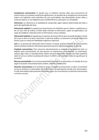 160
Competencia comunicativa: Es aquello que un hablante necesita saber para comunicarse de
manera eficaz en contextos socialmente significantes. Los estudios de la competencia comunicativa
tratan a los hablantes como miembros de unas comunidades, que desempeñan ciertos roñes, y
tratan de explicar su uso lingüístico para autoidentificarse y para guiar sus actividades.
Inferencias: La inferencia es la habilidad de comprender algún aspecto determinado del texto a
partir del significado del resto.
Información explícita: Es aquella que encontramos con facilidad y que se retiene a medida que se
lee. En este nivel de análisis, el lector debe entender la información, captar los significados y ser
capaz de establecer relaciones entre la información y otros contextos.
Información implícita: Es aquella que no aparece de manera literal, pero se puede descifrar a través
de lo que se dice en el texto. Para llevar a cabo este análisis, es necesario una mayor experiencia
lectora, pues se involucran habilidades cognitivas superiores.
Leer: Es un proceso de interacción entre el lector y el texto, proceso mediante el cual el primero
intenta satisfacer (obtener información pertinente para) los objetivos que guían su lectura.
Propósito comunicativo: Para comunicar educativamente es evidente la necesidad de tener un
objetivo (acto comunicativo), así éste parezca sin importancia, como expresar un sentimiento,
solicitar algo, tratar un mensaje (tema). Quien comunica debe tener dominio del saber específico
sobre el cual va a realizar la producción textual. Es difícil o casi imposible hablar de aquello que no
se conoce.
Recursos paraverbales: Los recursos paraverbales consiste en la adecuación y el manejo de la voz
según la situación comunicativa (tono, timbre, volumen y entonación).
Situación comunicativa: Es el contexto en el que se realiza la comunicación, es decir, el momento
en que se produce un intercambio informativo entre los participantes de este acto comunicativo.
En este intercambio están presentes los interlocutores, las circunstancias, la intención comunicativa
y el tema o asunto.
 