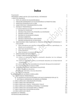Índice
Presentación 4
PROGRAMA CURRICULAR DE LOS CICLOS INICIAL E INTERMEDIO
I. ASPECTOS GENERALES
5
1. PERFIL DE EGRESO DE EDUCACIÓN BÁSICA 5
2. POBLACIÓN DEMANDANTE DE EDUCACIÓN BÁSICA ALTERNATIVA (EBA) 6
3. PRINCIPIOS PEDAGÓGICOS DE LA EBA 7
4. CARACTERÍSTICAS Y ORGANIZACIÓN DE LA EBA 9
5. ENFOQUES TRANSVERSALES 12
5.1 ¿Cómo expresar los enfoques transversales en EBA? 12
1. ENFOQUE DE DERECHOS 12
2. ENFOQUE INCLUSIVO O DE ATENCIÓN A LA DIVERSIDAD 13
3. ENFOQUE INTERCULTURAL 14
4. ENFOQUE DE IGUALDAD DE GÉNERO 15
5. ENFOQUE AMBIENTAL 16
6. ENFOQUE ORIENTACIÓN AL BIEN COMÚN 17
7. ENFOQUE BÚSQUEDA DE LA EXCELENCIA 18
6. ORIENTACIONES PARA PLANIFICAR EL PROCESO DE ENSEÑANZA, APRENDIZAJE Y
EVALUACIÓN
19
a. ¿Qué entendemos por planificar el proceso de enseñanza y aprendizaje y su
relación con la evaluación?
18
b. ¿Qué tipos de planificación hay? 20
c. ¿Cómo planificar? 20
d. ¿Qué considerar al momento de planificar? 21
7. ORIENTACIONES METODOLÓGICAS 26
8. TUTORÍA Y ORIENTACIÓN EDUCATIVA 26
8.1 ¿Cómo se relaciona la tutoría y orientación educativa con los enfoques
transversales?
27
8.2 ¿Cómo se relaciona la tutoría y la orientación educativa con el desarrollo de
competencias?
27
8.3 ¿Cómo identificar las necesidades de orientación del grupo de estudiantes? 28
8.4 ¿Cómo trabajamos la tutoría en EBA? 28
9 ESPACIOS EDUCATIVOS Y MATERIALES EDUCATIVOS 29
9.1 Sobre los espacios educativos 29
9.2 Sobre los materiales y recursos educativos 29
9.3 Sobre el rol docente 30
II. ORGANIZACIÓN DE LAS ÁREAS CURRICULARES 31
2.1 COMPETENCIAS TRANSVERSALES 33
1. SE DESENVUELVE EN LOS ENTORNOS VIRTUALES GENERADOS POR LAS TIC 33
2. GESTIONA SU APRENDIZAJE DE MANERA AUTÓNOMA 36
2.2 ÁREA CURRICULAR: COMUNICACIÓN INTEGRAL 40
2.3 ÁREA CURRICULAR: MATEMÁTICA 66
2.4 ÁREA CURRICULAR: CIENCIA, TECNOLOGÍA Y SALUD 89
2.5 ÁREA CURRICULAR: DESARROLLO PERSONAL Y CIUDADANO 107
2.6 ÁREA CURRICULAR: EDUCACIÓN PARA EL TRABAJO 129
2.7 ÁREA CURRICULAR: EDUCACIÓN RELIGIOSA 137
2.8 ÁREA CURRICULAR: INGLÉS 145
GLOSARIO DE TÉRMINOS 155
REFERENCIAS BIBLIOGRÁFICAS
 