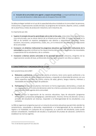 9
Se debe privilegiar también en el uso de la capacidad educativa instalada en la comunidad: las personas,
instituciones u organizaciones sociales de base, los programas de recreación, deporte, cultura, cuidado
de la salud física y metal, de producción industrial y semi-industrial, etc.
Es importante por ello:
 Superar el concepto de que los aprendizajes solo se dan en las aulas, vistas estas como espacio físico,
muy estructurado, que se ubican dentro de la infraestructura del CEBA. El trabajo educativo en la
EBA se da también en espacios pedagógicos más abiertos y espontáneos (campañas, fiestas
escolares, excursiones, campamentos, clubes, etc.), en la interacción con miembros e instituciones
de la comunidad.
 Incorporar a la dinámica institucional los programas educativos que desarrollen instituciones de la
comunidad que guarden similitud con los requerimientos del currículo y respondan a las necesidades
y expectativas de los estudiantes y de su contexto.
 Incorporar a diversos actores comunales en los procesos educativos: artesanos, dirigentes de las
organizaciones sociales de base, profesionales diversos, para compartir con ellos sus saberes.
4. CARACTERÍSTICAS Y ORGANIZACIÓN DE LA EBA
Son características de la EBA2
:
a. Relevancia y pertinencia, porque siendo abierta al entorno, tiene como opción preferente a los
grupos vulnerables de áreas rurales y periurbanas, y responde a la diversidad de actores con una
oferta específica que tiene en cuenta criterios de edad, género, lengua materna, intereses y
necesidades de los diversos tipos de población.
b. Participativa, porque los estudiantes intervienen en forma organizada y democrática, a través de
sus organizaciones, en la toma de decisiones sobre los criterios y procesos de la acción educativa,
involucrando a otros agentes de la comunidad.
c. Flexible, porque la organización de los servicios educativos, tipos de educación (programas
diferenciados y propuestas pedagógicas), calendarización, horarios, formas de atención, turnos y
jornadas del estudiante son diversas, responden a la heterogeneidad de los estudiantes y sus
contextos.
La EBA se organiza en programas que son un conjunto de acciones educativas que permiten atender las
características, necesidades y demandas; respondiendo a la heterogeneidad de los estudiantes. El
ingreso a la modalidad, en cualquiera de sus programas, es a petición del estudiante, quien puede
solicitar convalidación, revalidación de estudios y la aplicación de pruebas de ubicación, conforme lo
establecen las normas vigentes.
2 Art. 67 del Decreto Supremo N° 011-2012-ED
d. Inclusión de la comunidad como agente y espacio de aprendizaje. La responsabilidad de educar
es no solo del docente ni debe darse solo en el espacio físico del CEBA.
 