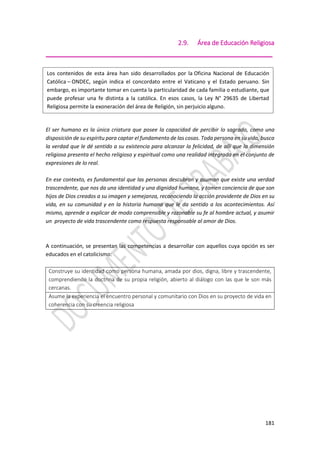 181
2.9. Área de Educación Religiosa
_____________________________________________________
El ser humano es la única criatura que posee la capacidad de percibir lo sagrado, como una
disposición de su espíritu para captar el fundamento de las cosas. Toda persona en su vida, busca
la verdad que le dé sentido a su existencia para alcanzar la felicidad, de allí que la dimensión
religiosa presenta el hecho religioso y espiritual como una realidad integrada en el conjunto de
expresiones de lo real.
En ese contexto, es fundamental que las personas descubran y asuman que existe una verdad
trascendente, que nos da una identidad y una dignidad humana, y tomen conciencia de que son
hijos de Dios creados a su imagen y semejanza, reconociendo la acción providente de Dios en su
vida, en su comunidad y en la historia humana que le da sentido a los acontecimientos. Así
mismo, aprende a explicar de modo comprensible y razonable su fe al hombre actual, y asumir
un proyecto de vida trascendente como respuesta responsable al amor de Dios.
A continuación, se presentan las competencias a desarrollar con aquellos cuya opción es ser
educados en el catolicismo:
Construye su identidad como persona humana, amada por dios, digna, libre y trascendente,
comprendiendo la doctrina de su propia religión, abierto al diálogo con las que le son más
cercanas.
Asume la experiencia el encuentro personal y comunitario con Dios en su proyecto de vida en
coherencia con su creencia religiosa
Los contenidos de esta área han sido desarrollados por la Oficina Nacional de Educación
Católica – ONDEC, según indica el concordato entre el Vaticano y el Estado peruano. Sin
embargo, es importante tomar en cuenta la particularidad de cada familia o estudiante, que
puede profesar una fe distinta a la católica. En esos casos, la Ley N° 29635 de Libertad
Religiosa permite la exoneración del área de Religión, sin perjuicio alguno.
 