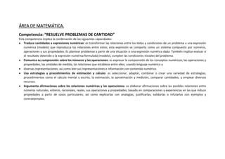 ÁREA DE MATEMÁTICA.
Competencia: “RESUELVE PROBLEMAS DE CANTIDAD”
Esta competencia implica la combinación de las siguientes capacidades:
 Traduce cantidades a expresiones numéricas: es transformar las relaciones entre los datos y condiciones de un problema a una expresión
numérica (modelo) que reproduzca las relaciones entre estos; esta expresión se comporta como un sistema compuesto por números,
operaciones y sus propiedades. Es plantear problemas a partir de una situación o una expresión numérica dada. También implica evaluar si
el resultado obtenido o la expresión numérica formulada (modelo), cumplen las condiciones iniciales del problema.
 Comunica su comprensión sobre los números y las operaciones: es expresar la comprensión de los conceptos numéricos, las operaciones y
propiedades, las unidades de medida, las relaciones que establece entre ellos; usando lenguaje numérico y
 diversas representaciones; así como leer sus representaciones e información con contenido numérico.
 Usa estrategias y procedimientos de estimación y cálculo: es seleccionar, adaptar, combinar o crear una variedad de estrategias,
procedimientos como el cálculo mental y escrito, la estimación, la aproximación y medición, comparar cantidades; y emplear diversos
recursos.
 Argumenta afirmaciones sobre las relaciones numéricas y las operaciones: es elaborar afirmaciones sobre las posibles relaciones entre
números naturales, enteros, racionales, reales, sus operaciones y propiedades; basado en comparaciones y experiencias en las que induce
propiedades a partir de casos particulares; así como explicarlas con analogías, justificarlas, validarlas o refutarlas con ejemplos y
contraejemplos.
 