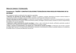 ÁREA DE CIENCIA Y TECNOLOGÍA.
Competencia: “DISEÑA Y CONSTRUYE SOLUCIONES TECNOLÓGICAS PARA RESOLVER PROBLEMAS DE SU
ENTORNO”
Esta competencia implica la combinación de las siguientes capacidades:
• Determina una alternativa de solución tecnológica: al detectar un problema y proponer alternativas de solución creativas basadas en
conocimientos científico, tecnológico y prácticas locales, evaluando su pertinencia para seleccionar una de ellas.
• Diseña la alternativa de solución tecnológica: es representar de manera gráfica o esquemática la estructura y funcionamiento de la solución
tecnológica (especificaciones de diseño), usando conocimiento científico, tecnológico y prácticas locales, teniendo en cuenta los requerimientos
del problema y los recursos disponibles.
• Implementa y valida la alternativa de solución tecnológica: es llevar a cabo la alternativa de solución, verificando y poniendo a prueba el
cumplimiento de las especificaciones de diseño y el funcionamiento de sus partes o etapas.
• Evalúa y comunica el funcionamiento y los impactos de su alternativa de solución tecnológica: es determinar qué tan bien la solución
tecnológica logró responder a los requerimientos del problema, comunicar su funcionamiento y analizar sus posibles impactos, en el ambiente y
la sociedad, tanto en su proceso de elaboración como de uso.
 