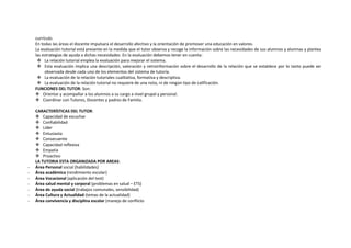 currículo.
En todas las áreas el docente impulsara el desarrollo afectivo y la orientación de promover una educación en valores.
La evaluación tutorial está presente en la medida que el tutor observa y recoge la información sobre las necesidades de sus alumnos y alumnas y plantea
las estrategias de ayuda a dichas necesidades. En la evaluación debemos tener en cuenta:
 La relación tutorial emplea la evaluación para mejorar el sistema.
 Esta evaluación implica una descripción, valoración y retroinformación sobre el desarrollo de la relación que se establece por lo tanto puede ser
observada desde cada uno de los elementos del sistema de tutoría.
 La evaluación de la relación tutoriales cualitativa, formativa y descriptiva.
 La evaluación de la relación tutorial no requiere de una nota, ni de ningún tipo de calificación.
FUNCIONES DEL TUTOR: Son:
 Orientar y acompañar a los alumnos a su cargo a nivel grupal y personal.
 Coordinar con Tutores, Docentes y padres de Familia.
CARACTERÍSTICAS DEL TUTOR:
 Capacidad de escuchar
 Confiabilidad
 Líder
 Entusiasta
 Consecuente
 Capacidad reflexiva
 Empatía
 Proactivo
LA TUTORIA ESTA ORGANIZADA POR AREAS:
- Área Personal social (habilidades)
- Área académica (rendimiento escolar)
- Área Vocacional (aplicación del test)
- Área salud mental y corporal (problemas en salud – ETS)
- Área de ayuda social (trabajos comunales, sensibilidad)
- Área Cultura y Actualidad (temas de la actualidad)
- Área convivencia y disciplina escolar (manejo de conflicto
 