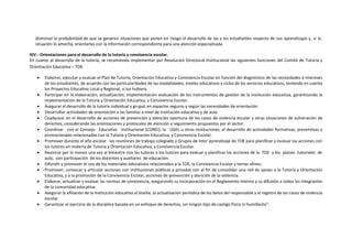 disminuir la probabilidad de que se generen situaciones que ponen en riesgo el desarrollo de las y los estudiantes respecto de sus aprendizajes y, si la
situación lo amerita, orientarlas con la información correspondiente para una atención especializada.
XIV.- Orientaciones para el desarrollo de la tutoría y convivencia escolar.
En cuanto al desarrollo de la tutoría, se recomienda implementar por Resolución Directoral Institucional las siguientes funciones del Comité de Tutoría y
Orientación Educativa – TOE:
 Elaborar, ejecutar y evaluar el Plan de Tutoría, Orientación Educativa y Convivencia Escolar en función del diagnóstico de las necesidades e intereses
de los estudiantes, de acuerdo con las particularidades de las modalidades, niveles educativos y ciclos de los servicios educativos, teniendo en cuenta
los Proyectos Educativo Local y Regional, si los hubiera.
 Participar en la elaboración, actualización, implementación evaluación de los instrumentos de gestión de la institución educativa, garantizando la
implementación de la Tutoría y Orientación Educativa, y Convivencia Escolar.
 Asegurar el desarrollo de la tutoría individual y grupal, en espacios seguros y según las necesidades de orientación.
 Desarrollar actividades de orientación a las familias a nivel de institución educativa y de aula.
 Coadyuvar en el desarrollo de acciones de prevención y atención oportuna de los casos de violencia escolar y otras situaciones de vulneración de
derechos, considerando las orientaciones y protocolos de atención y seguimiento propuestos por el sector.
 Coordinar con el Consejo Educativo Institucional (CONEI), la UGEL u otras instituciones, el desarrollo de actividades formativas, preventivas y
promocionales relacionadas con la Tutoría y Orientación Educativa, y Convivencia Escolar.
 Promover durante el año escolar las reuniones de trabajo colegiado y Grupos de lnter aprendizaje de TOE para planificar y evaluar las acciones con
los tutores en materia de Tutoría y Orientación Educativa, y Convivencia Escolar.
 Reunirse por lo menos una vez al bimestre con las tutoras o los tutores para evaluar y planificar las acciones de la TOE y los planes tutoriales de
aula, con participación de los docentes y auxiliares de educación.
 Difundir y promover el uso de los materiales educativos relacionados a la TOE, la Convivencia Escolar y temas afines.
 Promover, convocar y articular acciones con instituciones públicas y privadas con el fin de consolidar una red de apoyo a la Tutoría y Orientación
Educativa, y a la promoción de la Convivencia Escolar, acciones de prevención y atención de la violencia.
 Elaborar, actualizar y evaluar las normas de convivencia, asegurando su incorporación en el Reglamento Interno y su difusión a todos los integrantes
de la comunidad educativa.
 Asegurar la afiliación de la institución educativa al SiseVe, la actualización periódica de los datos del responsable y el registro de los casos de violencia
escolar.
 Garantizar el ejercicio de la disciplina basada en un enfoque de derechos, sin ningún tipo de castigo físico ni humillante".
 