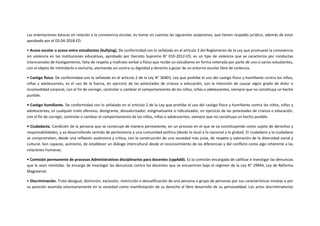 Las orientaciones básicas en relación a la convivencia escolar, es tomar en cuentas las siguientes acepciones, que tienen respaldo jurídico, además de estar
aprobado por el DS.04-2018-ED.
• Acoso escolar o acoso entre estudiantes (bullying). De conformidad con lo señalado en el artículo 3 del Reglamento de la Ley que promueve la convivencia
sin violencia en las instituciones educativas, aprobado por Decreto Supremo N° 010-2012-ED, es un tipo de violencia que se caracteriza por conductas
intencionales de hostigamiento, falta de respeto y maltrato verbal o físico que recibe un estudiante en forma reiterada por parte de uno o varios estudiantes,
con el objeto de intimidarlo o excluirlo, atentando así contra su dignidad y derecho a gozar de un entorno escolar libre de violencia.
• Castigo físico. De conformidad con lo señalado en el artículo 2 de la Ley N° 30403, Ley que prohíbe el uso del castigo físico y humillante contra los niños,
niñas y adolescentes, es el uso de la fuerza, en ejercicio de las potestades de crianza o educación, con la intención de causar algún grado de dolor o
incomodidad corporal, con el fin de corregir, controlar o cambiar el comportamiento de los niños, niñas o adolescentes, siempre que no constituya un hecho
punible.
• Castigo humillante. De conformidad con lo señalado en el artículo 2 de la Ley que prohíbe el uso del castigo físico y humillante contra los niños, niñas y
adolescentes, es cualquier trato ofensivo, denigrante, desvalorizador, estigmatizante o ridiculizador, en ejercicio de las potestades de crianza o educación,
con el fin de corregir, controlar o cambiar el comportamiento de los niños, niñas o adolescentes, siempre que no constituya un hecho punible.
• Ciudadanía. Condición de la persona que se construye de manera permanente, en un proceso en el que se va constituyendo como sujeto de derechos y
responsabilidades, y va desarrollando sentido de pertenencia a una comunidad política (desde lo local a lo nacional y lo global). El ciudadano y la ciudadana
se comprometen, desde una reflexión autónoma y crítica, con la construcción de una sociedad más justa, de respeto y valoración de la diversidad social y
cultural. Son capaces, asimismo, de establecer un diálogo intercultural desde el reconocimiento de las diferencias y del conflicto como algo inherente a las
relaciones humanas.
• Comisión permanente de procesos Administrativos disciplinarios para docentes (cppAdd). Es la comisión encargada de calificar e investigar las denuncias
que le sean remitidas. Se encarga de investigar las denuncias contra los docentes que se encuentren bajo el régimen de la Ley N° 29944, Ley de Reforma
Magisterial.
• Discriminación. Trato desigual, distinción, exclusión, restricción o descalificación de una persona o grupo de personas por sus características innatas o por
su posición asumida voluntariamente en la sociedad como manifestación de su derecho al libre desarrollo de su personalidad. Los actos discriminatorios
 