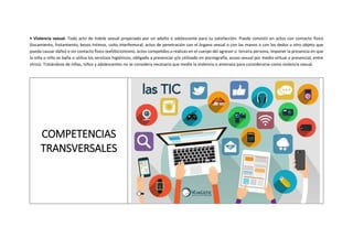 • Violencia sexual. Todo acto de índole sexual propiciado por un adulto o adolescente para su satisfacción. Puede consistir en actos con contacto físico
(tocamiento, frotamiento, besos íntimos, coito interfemoral, actos de penetración con el órgano sexual o con las manos o con los dedos u otro objeto que
pueda causar daño) o sin contacto físico (exhibicionismo, actos compelidos a realizas en el cuerpo del agresor o tercera persona, imponer la presencia en que
la niña o niño se baña o utiliza los servicios higiénicos, obligado a presenciar y/o utilizado en pornografía, acoso sexual por medio virtual o presencial, entre
otros). Tratándose de niñas, niños y adolescentes no se considera necesaria que medie la violencia o amenaza para considerarse como violencia sexual.
COMPETENCIAS
TRANSVERSALES
 