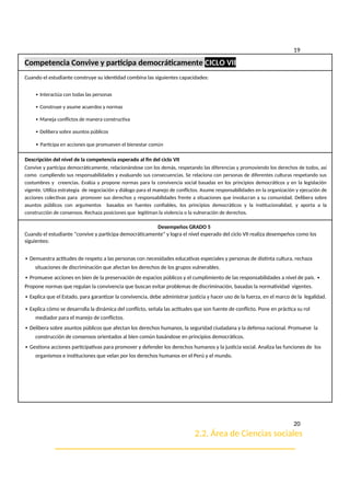 19
Competencia Convive y participa democráticamente CICLO VII
Cuando el estudiante construye su identidad combina las siguientes capacidades:
∙ Interactúa con todas las personas
∙ Construye y asume acuerdos y normas
∙ Maneja conflictos de manera constructiva
∙ Delibera sobre asuntos públicos
∙ Participa en acciones que promueven el bienestar común
Descripción del nivel de la competencia esperado al fin del ciclo VII
Convive y participa democráticamente, relacionándose con los demás, respetando las diferencias y promoviendo los derechos de todos, así
como cumpliendo sus responsabilidades y evaluando sus consecuencias. Se relaciona con personas de diferentes culturas respetando sus
costumbres y creencias. Evalúa y propone normas para la convivencia social basadas en los principios democráticos y en la legislación
vigente. Utiliza estrategia de negociación y diálogo para el manejo de conflictos. Asume responsabilidades en la organización y ejecución de
acciones colectivas para promover sus derechos y responsabilidades frente a situaciones que involucran a su comunidad. Delibera sobre
asuntos públicos con argumentos basados en fuentes confiables, los principios democráticos y la institucionalidad, y aporta a la
construcción de consensos. Rechaza posiciones que legitiman la violencia o la vulneración de derechos.
Desempeños GRADO 5
Cuando el estudiante “convive y participa democráticamente” y logra el nivel esperado del ciclo VII realiza desempeños como los
siguientes:
∙ Demuestra actitudes de respeto a las personas con necesidades educativas especiales y personas de distinta cultura, rechaza
situaciones de discriminación que afectan los derechos de los grupos vulnerables.
∙ Promueve acciones en bien de la preservación de espacios públicos y el cumplimiento de las responsabilidades a nivel de país. ∙
Propone normas que regulan la convivencia que buscan evitar problemas de discriminación, basadas la normatividad vigentes.
∙ Explica que el Estado, para garantizar la convivencia, debe administrar justicia y hacer uso de la fuerza, en el marco de la legalidad.
∙ Explica cómo se desarrolla la dinámica del conflicto, señala las actitudes que son fuente de conflicto. Pone en práctica su rol
mediador para el manejo de conflictos.
∙ Delibera sobre asuntos públicos que afectan los derechos humanos, la seguridad ciudadana y la defensa nacional. Promueve la
construcción de consensos orientados al bien común basándose en principios democráticos.
∙ Gestiona acciones participativas para promover y defender los derechos humanos y la justicia social. Analiza las funciones de los
organismos e instituciones que velan por los derechos humanos en el Perú y el mundo.
20
2.2. Área de Ciencias sociales
_____________________________________________________
 