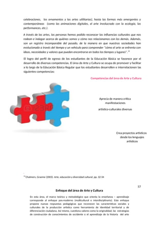 celebraciones, los ornamentos y las artes utilitarias), hasta las formas más emergentes y
contemporáneas (como las animaciones digitales, el arte involucrado con la ecología, las
performances, etc.).
A través de las artes, las personas hemos podido reconocer las influencias culturales que nos
rodean e indagar acerca de quiénes somos y cómo nos relacionamos con los demás. Además,
son un registro incomparable del pasado, de la manera en que nuestras sociedades han
evolucionado a través del tiempo y un vehículo para comprender “cómo el arte se enfrenta con
ideas, necesidades y valores que pueden encontrarse en todos los tiempos y lugares”.13
El logro del perfil de egreso de los estudiantes de la Educación Básica se favorece por el
desarrollo de diversas competencias. El área de Arte y Cultura se ocupa de promover y facilitar
a lo largo de la Educación Básica Regular que los estudiantes desarrollen e interrelacionen las
siguientes competencias:
Competencias del área de Arte y Cultura
Aprecia de manera crítica
manifestaciones
artístico-culturales diversas
Crea proyectos artísticos
desde los lenguajes
artísticos
13
Chalmers, Graeme (2003). Arte, educación y diversidad cultural. pp. 32-34
57
Enfoque del área de Arte y Cultura
En esta área, el marco teórico y metodológico que orienta la enseñanza – aprendizaje
corresponde al enfoque pos-moderno (multicultural e interdisciplinario). Este enfoque
propone nuevas respuestas pedagógicas que reconocen las características sociales y
culturales de la producción artística como herramienta de identidad territorial y de
diferenciación ciudadana. Así mismo, cuestiona valores como la originalidad, las estrategias
de construcción de conocimientos de occidente o el aprendizaje de la historia del arte
 