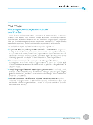 cn
Currículo Nacional
COMPETENCIA
Resuelveproblemasdegestióndedatose
incertidumbre
Consiste en que el estudiante analice datos sobre un tema de interés o estudio o de situaciones
aleatorias, que le permitan tomar decisiones, elaborar predicciones razonables y conclusiones
respaldadasen la información producida.Para ello,el estudiante recopila, organiza y representa
datos que le dan insumos para el análisis, interpretación e inferencia del comportamiento
determinista oaleatoriode la situaciónusandomedidasestadísticasy probabilísticas.
Esta competencia implica la combinación de las siguientes capacidades:
• Representa datos con gráficos y medidas estadísticas o probabilísticas: es representar
el comportamiento de un conjunto de datos, seleccionando tablas o gráficos estadísticos,
medidasdetendenciacentral,delocalizaciónodispersión.Reconocervariablesdelapoblación
o la muestra al plantear un tema de estudio. Así también implica el análisis de situaciones
aleatorias y representar la ocurrencia de sucesos mediante el valor de la probabilidad.
• Comunicasucomprensiónde losconceptosestadísticosyprobabilísticos: escomunicar
su comprensión de conceptos estadísticos y probabilísticos en relación a la situación. Leer,
describir e interpretar información estadística contenida en gráficos o tablas provenientes de
diferentesfuentes.
• Usaestrategiasyprocedimientospararecopilaryprocesardatos:esseleccionar,adaptar,
combinar o crear una variedad de procedimientos, estrategias y recursos para recopilar,
procesar y analizar datos, así como el uso de técnicas de muestreo y el cálculo de las medidas
estadísticas y probabilísticas.
• Sustentaconclusiones o decisiones con base en la información obtenida: es tomar
decisiones, hacer predicciones o elaborar conclusiones y sustentarlas con base en la
información obtenida del procesamiento y análisis de datos, así como de la revisión o
valoración de los procesos.
273
MinisteriodeEducación
 