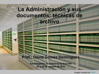 La Administración y sus documentos: técnicas de archivo Subdelegación de Gobierno de Granada 25 al 29 de octubre de 2010 Prof.: David Gómez Domínguez Imagen sacada de  Flickr 