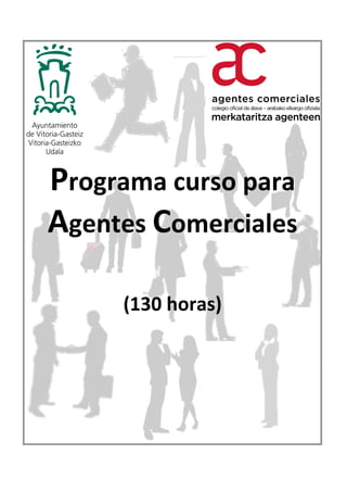  	
  	
  	
  	
  	
  	
  	
  	
  	
  	
  	
  	
  	
  	
  	
  	
  	
  	
  	
  	
  	
  	
  	
  	
  	
  	
  	
  	
  	
  	
  	
  	
  	
  	
  	
  	
  	
  	
  	
  	
  	
  	
  	
  	
  	
  	
  	
  Programa	
  curso	
  para	
  	
  Agentes	
  Comerciales-­‐130	
  horas-­‐2014	
  
	
  
	
  
	
  
	
  
Programa	
  curso	
  para	
  	
  
Agentes	
  Comerciales	
  
	
  
	
  
(130	
  horas)	
  
	
  
Mayo	
  2014	
  
	
  
	
  
	
  
	
  
	
  
	
  
 