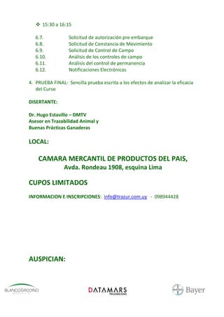  15:30 a 16:15

   6.7.           Solicitud de autorización pre embarque
   6.8.           Solicitud de Constancia de Movimiento
   6.9.           Solicitud de Control de Campo
   6.10.          Análisis de los controles de campo
   6.11.          Análisis del control de permanencia
   6.12.          Notificaciones Electrónicas

4. PRUEBA FINAL: Sencilla prueba escrita a los efectos de analizar la eficacia
   del Curso

DISERTANTE:

Dr. Hugo Estavillo – DMTV
Asesor en Trazabilidad Animal y
Buenas Prácticas Ganaderas

LOCAL:

    CAMARA MERCANTIL DE PRODUCTOS DEL PAIS,
                Avda. Rondeau 1908, esquina Lima

CUPOS LIMITADOS
INFORMACION E INSCRIPCIONES: info@trazur.com.uy - 098944428




AUSPICIAN:
 