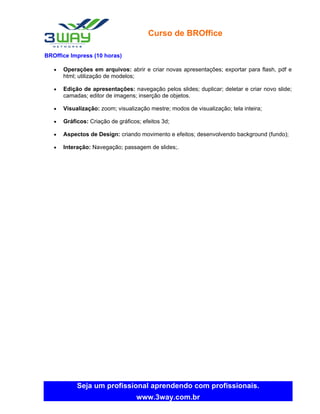 Curso de BROffice

BROffice Impress (10 horas)

   •   Operações em arquivos: abrir e criar novas apresentações; exportar para flash, pdf e
       html; utilização de modelos;

   •   Edição de apresentações: navegação pelos slides; duplicar; deletar e criar novo slide;
       camadas; editor de imagens; inserção de objetos.

   •   Visualização: zoom; visualização mestre; modos de visualização; tela inteira;

   •   Gráficos: Criação de gráficos; efeitos 3d;

   •   Aspectos de Design: criando movimento e efeitos; desenvolvendo background (fundo);

   •   Interação: Navegação; passagem de slides;.




            Seja um profissional aprendendo com profissionais.
                                   www.3way.com.br
 