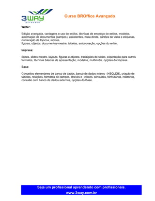 Curso BROffice Avançado

Writer:

Edição avançada, vantagens e uso de estilos, técnicas de emprego de estilos, modelos,
automação de documentos (campos), assistentes, mala direta, cartões de visita e etiquetas,
numeração de tópicos, índices,
figuras, objetos, documentos-mestre, tabelas, autocorreção, opções do writer.

Impress:

Slides, slides mestre, layouts, figuras e objetos, transições de slides, exportação para outros
formatos, técnicas básicas de apresentação, modelos, multimídia, opções do Impress.

Base:

Conceitos elementares de banco de dados, banco de dados interno (HSQLDB), criação de
tabelas, relações, formatos de campos, chaves e índices, consultas, formulários, relatórios,
conexão com banco de dados externos, opções do Base.




             Seja um profissional aprendendo com profissionais.
                                     www.3way.com.br
 