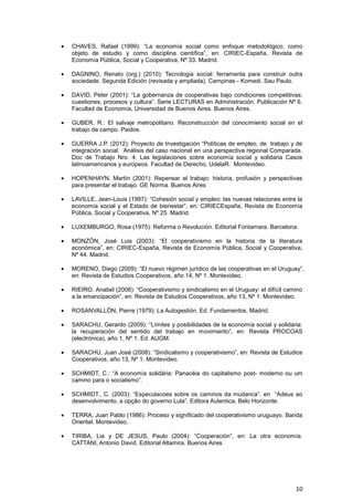 CHAVES, Rafael (1999): “La economía social como enfoque metodológico, como
objeto de estudio y como disciplina científica”, en: CIRIEC-España, Revista de
Economía Pública, Social y Cooperativa, Nº 33. Madrid.

DAGNINO, Renato (org.) (2010): Tecnologia social: ferramenta para construir outra
sociedade. Segunda Edición (revisada y ampliada). Campinas - Komedi. Sau Paulo.

DAVID, Peter (2001): “La gobernanza de cooperativas bajo condiciones competitivas:
cuestiones, procesos y cultura”. Serie LECTURAS en Administración. Publicación Nº 6.
Facultad de Economía, Universidad de Buenos Aires. Buenos Aires.

GUBER, R.: El salvaje metropolitano. Reconstrucción del conocimiento social en el
trabajo de campo. Paidos.

GUERRA J.P. (2012): Proyecto de Investigación “Políticas de empleo, de trabajo y de
integración social. Análisis del caso nacional en una perspectiva regional Comparada.
Doc de Trabajo Nro. 4. Las legislaciones sobre economía social y solidaria Casos
latinoamericanos y europeos. Facultad de Derecho, UdelaR. Montevideo.

HOPENHAYN, Martín (2001): Repensar el trabajo: historia, profusión y perspectivas
para presentar el trabajo. GE Norma. Buenos Aires

LAVILLE, Jean-Louis (1997): “Cohesión social y empleo: las nuevas relaciones entre la
economía social y el Estado de bienestar”, en: CIRIECEspaña, Revista de Economía
Pública, Social y Cooperativa, Nº 25. Madrid.

LUXEMBURGO, Rosa (1975): Reforma o Revolución. Editorial Fontamara. Barcelona.

MONZÓN, José Luis (2003): “El cooperativismo en la historia de la literatura
económica”, en: CIRIEC-España, Revista de Economía Pública, Social y Cooperativa,
Nº 44. Madrid.

MORENO, Diego (2009): “El nuevo régimen jurídico de las cooperativas en el Uruguay”,
en: Revista de Estudios Cooperativos, año 14, Nº 1. Montevideo.

RIEIRO, Anabel (2008): “Cooperativismo y sindicalismo en el Uruguay: el difícil camino
a la emancipación”, en: Revista de Estudios Cooperativos, año 13, Nº 1. Montevideo.

ROSANVALLÓN, Pierre (1979): La Autogestión. Ed. Fundamentos. Madrid.

SARACHU, Gerardo (2009): “Límites y posibilidades de la economía social y solidaria:
la recuperación del sentido del trabajo en movimiento”, en: Revista PROCOAS
(electrónica), año 1, Nº 1. Ed. AUGM.

SARACHU, Juan José (2008): “Sindicalismo y cooperativismo”, en: Revista de Estudios
Cooperativos, año 13, Nº 1. Montevideo.

SCHMIDT, C.: “A economía solidária: Panacéia do capitalismo post- moderno ou um
camino para o socialismo”.

SCHMIDT., C. (2003): “Especulacoes sobre os caminos da mudanca”. en “Adeus ao
desenvolvimento, a opção do governo Lula”. Editora Autentica, Belo Horizonte.

TERRA, Juan Pablo (1986): Proceso y significado del cooperativismo uruguayo. Banda
Oriental. Montevideo.

TIRIBA, Lia y DE JESUS, Paulo (2004): “Cooperación”, en: La otra economía.
CATTANI, Antonio David. Editorial Altamira. Buenos Aires




                                                                                   10
 