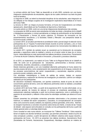 La primera edición del Curso Taller se desarrolló en el año 2003, contando con una buena
integración interdisciplinaria de estudiantes, alguno de los cuales orientaron sus tesis de grado
hacia la temática.
La segunda en 2006, se reiteró la diversidad disciplinar de los estudiantes, esta integración se
vio reflejada en los trabajos surgidos de la investigación exploratoria desarrollada en el marco
del Curso-Taller.
La tercera en 2007, se integra al proceso formativo, el Curso de Cooperativismo con énfasis
agropecuario, desarrollado por las Facultades de Agronomía y Veterinaria.
La cuarta edición en 2008, contó con una de las integraciones disciplinarias más variadas.
La propuesta de 2009 se pensó para estudiantes de todas las áreas y disciplinas de la UdelaR
y trabajadores asociados, e incluyó parcialmente un trabajo de profundización en las temáticas
de: 1) Precarización y formas de acción colectiva, 2) Procesos de innovación en los
emprendimientos asociativos; y 3) Sociedad, Estado y Mercado: una perspectiva desde la
Economía social y solidaria.
La versión 2010, se anualizó permitiendo la acreditación total o parcial (según la elección de los
participantes) de un Trayecto Fundamental dictado durante el primer semestre, y de un Ciclo
de profundización en el segundo semestre, donde operaron los mencionados tres talleres de la
edición 2009.
La versión 2011, también de carácter anual, se caracterizó por la introducción de conceptos
generales y específicos sobre la realidad y entorno en el sector sobre la base de un tronco
común, desarrollándose en esta oportunidad tres talleres temáticos consecutivos, Precarización
y Formas de Acción Colectiva, Mercado e Innovación, y Educación y procesos colectivos.

En el 2012, se implementó y se realizó el Curso Taller en la Regional Norte de la UdelaR en
Salto. Se contó con la participación de estudiantes, pertenecientes a diversas carreras
universitarias, docentes, educadores, y cooperativistas.
Desde instancias generales y con una modalidad altamente participativa el Curso abarcó los
asuntos propios del tema, como caracterización del cooperativismo en el Uruguay; evolución de
los procesos socio-históricos del sector cooperativista y asociativista; aspectos jurídicos,
economía social y solidaria, entre otros.
Con abordajes metodológicos a través de salidas de campo, trabajo en equipos
interdisciplinarios y realización de informes de investigación y/o extensión, culminó con trabajos
realizados por los participantes.
Se obtuvieron resultados interesantes, con aportes sustantivos, desde el punto de vista del
conocimiento general del tema, como de reflexiones pertinentes sobre la realidad y actualidad
del sector asociativo.
La edición 2013 del Curso Taller, y a partir de la experiencia 2012, ha sido reformulada en su
estructura general, de manera de adecuar el proceso de enseñanza aprendizaje a las
evaluaciones colectivas realizadas a partir de la primera experiencia, como a profundizar en
espacios de acumulación y reflexión crítica sobre los abordajes centrales que abarca el Curso
Taller.
Estarán presentes los principales contenidos generales relacionados a los procesos socio
históricos, la realidad del sector cooperativo y asociativo, la conceptualización de conceptos
clave como economía social y solidaria, los aspectos jurídicos generales, entre otros. Además,
se otorgará importancia a concretar encuentros sobre temas de interés, a través de las “mesas
de debate”, este espacio será articulado en consulta con los participantes del Curso a partir del
interés general sobre un abordaje determinado.
Como novedad en esta nueva edición, se incorporan los “Talleres Temáticos”. Estos espacios
tienen el objetivo de abordar temáticas concretas, que permitan profundizar, desde el punto de
vista conceptual y práctico, a partir del ejercicio de reflexión colectiva entre equipo docente y
participantes del Curso. En 2013 se presentan tres talleres temáticos: Asociativismo Rural
(Sociedades de Fomento, Asociaciones, Cooperativas); Abordajes colectivos en materia de




                                                                                                3
 