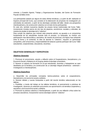 vivienda, y Cuestión Agraria, Trabajo y Organizaciones Sociales, del Centro de Formación
Popular de Bella Unión.

Los participantes optarán por alguna de estas ofertas temáticas, y a partir de allí, realizarán el
trayecto principal del Curso, que consiste en la elaboración de proyectos de investigación y/o
actividades de extensión, a partir de los abordajes centrales del taller, desde una perspectiva
interdisciplinaria y de construcción colectiva con el resto de los participantes.
En este año, también buscamos desafiar los propios temas tradicionales del Curso Taller,
incorporando miradas acerca de otro tipo de espacios, económicos, sociales y culturales, de
manera de ampliar el abordaje de lo “colectivo”.
Para cumplir los objetivos que motivan esta presente edición, se apuesta a un compromiso
fundamental de los estudiantes durante todo el proceso. La búsqueda, es motivar una
participación mas democrática y asociativa, de manera de promover una lógica mas coherente
entre la forma y el contenido, la idea de abordar lo “colectivo”, requiere un aprendizaje
compartido y del compromiso y responsabilidad de todas/os quienes participan del Curso Taller
(estudiantes, cooperativistas, educadores, docentes).




OBJETIVOS GENERALES Y ESPECÍFICOS

Objetivos Generales

1. Promover el conocimiento, estudio y reflexión sobre el Cooperativismo, Asociativismo y la
Economía Social y Solidaria en el Uruguay desde el abordaje universitario.
2. Generar un espacio de formación en el que estudiantes, docentes y trabajadores se vean
desafiados por la temática y la construcción de un abordaje integral (enseñanza - extensión -
investigación) e interdisciplinario.

Objetivos Específicos

a. Desarrollar los principales conceptos teórico-prácticos sobre el cooperativismo,
Asociativismo y la economía social y solidaria.
b. Generar debate y nuevas búsquedas a partir del recorte temático seleccionado en los
talleres.
c. Posibilitar, a través del trabajo en los talleres temáticos, el acercamiento a prácticas de
investigación, docencia y/o extensión procurando una aproximación a la temática cooperativa y
asociativa y de la economía social y solidaria.
d. Promover la práctica colectiva e interdisciplinaria, a partir de una reflexión crítica sobre los
procesos asociativos, incorporando nuevos abordajes sobre lo “colectivo”




                                                                                                 4
 
