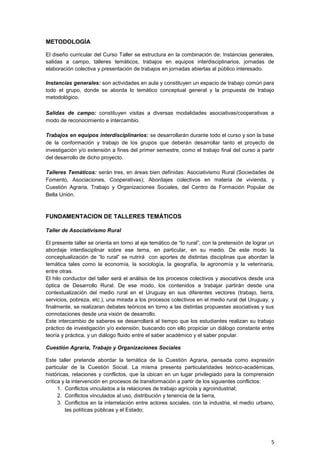 METODOLOGÍA

El diseño curricular del Curso Taller se estructura en la combinación de: Instancias generales,
salidas a campo, talleres temáticos, trabajos en equipos interdisciplinarios, jornadas de
elaboración colectiva y presentación de trabajos en jornadas abiertas al público interesado.

Instancias generales: son actividades en aula y constituyen un espacio de trabajo común para
todo el grupo, donde se aborda lo temático conceptual general y la propuesta de trabajo
metodológico.

Salidas de campo: constituyen visitas a diversas modalidades asociativas/cooperativas a
modo de reconocimiento e intercambio.

Trabajos en equipos interdisciplinarios: se desarrollarán durante todo el curso y son la base
de la conformación y trabajo de los grupos que deberán desarrollar tanto el proyecto de
investigación y/o extensión a fines del primer semestre, como el trabajo final del curso a partir
del desarrollo de dicho proyecto.

Talleres Temáticos: serán tres, en áreas bien definidas: Asociativismo Rural (Sociedades de
Fomento, Asociaciones, Cooperativas); Abordajes colectivos en materia de vivienda, y
Cuestión Agraria, Trabajo y Organizaciones Sociales, del Centro de Formación Popular de
Bella Unión.



FUNDAMENTACION DE TALLERES TEMÁTICOS

Taller de Asociativismo Rural

El presente taller se orienta en torno al eje temático de “lo rural”, con la pretensión de lograr un
abordaje interdisciplinar sobre ese tema, en particular, en su medio. De este modo la
conceptualización de “lo rural” se nutrirá con aportes de distintas disciplinas que abordan la
temática tales como la economía, la sociología, la geografía, la agronomía y la veterinaria,
entre otras.
El hilo conductor del taller será el análisis de los procesos colectivos y asociativos desde una
óptica de Desarrollo Rural. De ese modo, los contenidos a trabajar partirán desde una
contextualización del medio rural en el Uruguay en sus diferentes vectores (trabajo, tierra,
servicios, pobreza, etc.), una mirada a los procesos colectivos en el medio rural del Uruguay, y
finalmente, se realizaran debates teóricos en torno a las distintas propuestas asociativas y sus
connotaciones desde una visión de desarrollo.
Este intercambio de saberes se desarrollará al tiempo que los estudiantes realizan su trabajo
práctico de investigación y/o extensión, buscando con ello propiciar un diálogo constante entre
teoría y práctica, y un diálogo fluido entre el saber académico y el saber popular.

Cuestión Agraria, Trabajo y Organizaciones Sociales

Este taller pretende abordar la temática de la Cuestión Agraria, pensada como expresión
particular de la Cuestión Social. La misma presenta particularidades teórico-académicas,
históricas, relaciones y conflictos, que la ubican en un lugar privilegiado para la comprensión
crítica y la intervención en procesos de transformación a partir de los siguientes conflictos:
      1. Conflictos vinculados a la relaciones de trabajo agrícola y agroindustrial;
      2. Conflictos vinculados al uso, distribución y tenencia de la tierra,
      3. Conflictos en la interrelación entre actores sociales, con la industria, el medio urbano,
         las políticas públicas y el Estado;




                                                                                                  5
 