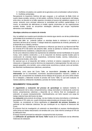 4. Conflictos vinculados a la cuestión de la agricultura como el arte/saber cultivar la tierra;
     5. Conflictos ambientales.
Recuperando la trayectoria histórica del agro uruguayo, y en particular de Bella Unión en
cuanto clases sociales, actores y rol del estado, conflictos, formas de organización del trabajo,
entre otros; se discutirá en el taller aspectos vinculados al avance del capitalismo agrario en el
campo, teniendo como principal referencia la centralidad del conflicto capital-trabajo. A sí
mismo, se abordarán las alternativas al modelo vigente construidas por las organizaciones
sociales locales, donde se encuentran estrategias colectivas que arrojan importantes
elementos a ser analizados.

Abordajes colectivos en materia de vivienda

Hoy, la realidad nos muestra que la temática de vivienda sigue siendo una de las problemáticas
primordiales de la sociedad en su conjunto.
Desde este taller, se pretende realizar un abordaje desde lo individual a lo colectivo y
asociativo del tema de la vivienda. Y trabajar desde las cooperativas de vivienda, pensando, en
el desarrollo de su hábitat y territorio.
Es relevante saber y reflexionar la importancia e influencia que tiene la Ley Nacional del Plan
de Vivienda Nº13.728 dentro del presente taller, donde se plantea la vivienda como derecho
fundamental de los ciudadanos, cualquiera sea su condición.
Es de suma relevancia analizar las expresiones de solidaridad vecinal manifestada en la ayuda
mutua, como sistema constructivo; y, en la conjunción de diversos aportes locales para la
construcción de viviendas desde cooperativas, comisiones locales, vecinos, instituciones y
organizaciones locales, entre otros.
Es esencial que en el desarrollo del hábitat y territorio el sistema cooperativo tienda a la
interacción e integración social en términos de cooperación y heterogeneidad. No solo como un
espacio geográfico, sino también, como unidad social, económica y cultural, como así también,
las diferentes manifestaciones colectivas y asociativas,

Finalmente, como cierre del Curso Taller, se desarrollarán Jornadas de Difusión e
Intercambio con la Universidad, movimiento asociativo/cooperativo nacional y público en
general. Allí, se expondrán los resultados de los trabajos de los grupos, así como cierta síntesis
de lo trabajado y elaborado durante el proceso del Curso Taller, lo cual será evaluado de
manera colectiva, enfatizando resultados y proceso de manera conjunta.

SEGUIMIENTO Y EVALUACIÓN

El seguimiento y evaluación del proceso de aprendizaje se realizará mediante: la
problematización de la visita a emprendimientos, trabajo domiciliario e individual de control de
lectura, presentaciones colectivas y desarrollo de un informe final de investigación y/o
extensión, en grupos (necesariamente) interdisciplinarios, por tanto requiere una carga de
trabajo colectiva fuera del horario de clase.
La evaluación será producto de entrega de dos Análisis de textos domiciliarios e individuales,
equivalente al 15% cada uno, a partir de lecturas seleccionadas por el equipo docente.
También, se considerará en forma significativa el desarrollo del proceso formativo, en
particular en las instancias colectivas, las que constituyen en su mayoría el transcurso del
Curso.
El producto final de investigación y/o extensión se desarrollará en equipos interdisciplinarios
sobre temas de interés relacionados a la temática del curso. Este informe constituye el 70% de
la calificación final.
El equipo docente priorizará la evaluación conceptual de todo el proceso.
La calificación de aprobación del Curso Taller resulta de la combinación de las diferentes
instancias de evaluación.




                                                                                                  6
 