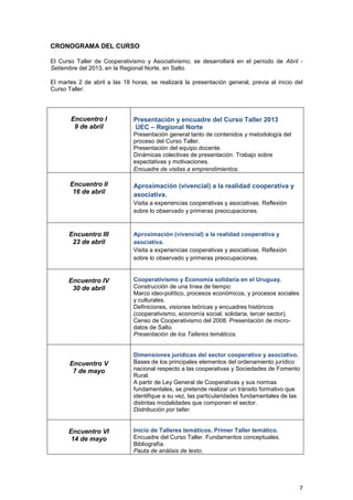 CRONOGRAMA DEL CURSO

El Curso Taller de Cooperativismo y Asociativismo, se desarrollará en el período de Abril -
Setiembre del 2013, en la Regional Norte, en Salto.

El martes 2 de abril a las 18 horas, se realizará la presentación general, previa al inicio del
Curso Taller.




       Encuentro I             Presentación y encuadre del Curso Taller 2013
        9 de abril             UEC – Regional Norte
                               Presentación general tanto de contenidos y metodología del
                               proceso del Curso Taller.
                               Presentación del equipo docente.
                               Dinámicas colectivas de presentación. Trabajo sobre
                               expectativas y motivaciones.
                               Encuadre de visitas a emprendimientos.

       Encuentro II            Aproximación (vivencial) a la realidad cooperativa y
        16 de abril            asociativa.
                               Visita a experiencias cooperativas y asociativas. Reflexión
                               sobre lo observado y primeras preocupaciones.



      Encuentro III            Aproximación (vivencial) a la realidad cooperativa y
       23 de abril             asociativa.
                               Visita a experiencias cooperativas y asociativas. Reflexión
                               sobre lo observado y primeras preocupaciones.


      Encuentro IV             Cooperativismo y Economía solidaria en el Uruguay.
       30 de abril             Construcción de una línea de tiempo:
                               Marco ideo-político, procesos económicos, y procesos sociales
                               y culturales.
                               Definiciones, visiones teóricas y encuadres históricos
                               (cooperativismo, economía social, solidaria, tercer sector).
                               Censo de Cooperativismo del 2008. Presentación de micro-
                               datos de Salto.
                               Presentación de los Talleres temáticos.


                               Dimensiones jurídicas del sector cooperativo y asociativo.
       Encuentro V             Bases de los principales elementos del ordenamiento jurídico
        7 de mayo              nacional respecto a las cooperativas y Sociedades de Fomento
                               Rural.
                               A partir de Ley General de Cooperativas y sus normas
                               fundamentales, se pretende realizar un tránsito formativo que
                               identifique a su vez, las particularidades fundamentales de las
                               distintas modalidades que componen el sector.
                               Distribución por taller.


      Encuentro VI             Inicio de Talleres temáticos. Primer Taller temático.
       14 de mayo              Encuadre del Curso Taller. Fundamentos conceptuales.
                               Bibliografía.
                               Pauta de análisis de texto.




                                                                                               7
 