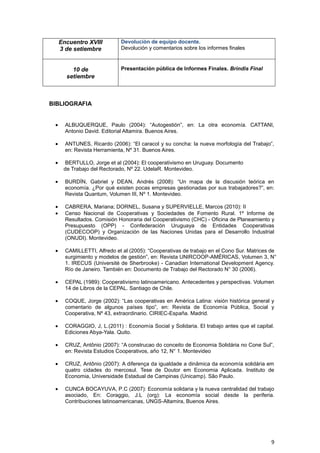 Encuentro XVIII         Devolución de equipo docente.
  3 de setiembre          Devolución y comentarios sobre los informes finales



       10 de              Presentación pública de Informes Finales. Brindis Final
     setiembre



BIBLIOGRAFIA


    ALBUQUERQUE, Paulo (2004): “Autogestión”, en: La otra economía. CATTANI,
    Antonio David. Editorial Altamira. Buenos Aires.

    ANTUNES, Ricardo (2006): “El caracol y su concha: la nueva morfología del Trabajo”,
    en: Revista Herramienta, Nº 31. Buenos Aires.

    BERTULLO, Jorge et al (2004): El cooperativismo en Uruguay. Documento
    de Trabajo del Rectorado, Nº 22. UdelaR. Montevideo.

    BURDÍN, Gabriel y DEAN, Andrés (2008): “Un mapa de la discusión teórica en
    economía. ¿Por qué existen pocas empresas gestionadas por sus trabajadores?”, en:
    Revista Quantum, Volumen III, Nº 1. Montevideo.

    CABRERA, Mariana; DORNEL, Susana y SUPERVIELLE, Marcos (2010): II
    Censo Nacional de Cooperativas y Sociedades de Fomento Rural. 1º Informe de
    Resultados. Comisión Honoraria del Cooperativismo (CHC) - Oficina de Planeamiento y
    Presupuesto (OPP) - Confederación Uruguaya de Entidades Cooperativas
    (CUDECOOP) y Organización de las Naciones Unidas para el Desarrollo Industrial
    (ONUDI). Montevideo.

    CAMILLETTI, Alfredo et al (2005): “Cooperativas de trabajo en el Cono Sur. Matrices de
    surgimiento y modelos de gestión”, en: Revista UNIRCOOP-AMÉRICAS, Volumen 3, N°
    1. IRECUS (Université de Sherbrooke) - Canadian International Development Agency.
    Río de Janeiro. También en: Documento de Trabajo del Rectorado N° 30 (2006).

    CEPAL (1989): Cooperativismo latinoamericano. Antecedentes y perspectivas. Volumen
    14 de Libros de la CEPAL. Santiago de Chile.

    COQUE, Jorge (2002): “Las cooperativas en América Latina: visión histórica general y
    comentario de algunos países tipo”, en: Revista de Economía Pública, Social y
    Cooperativa, Nº 43, extraordinario. CIRIEC-España. Madrid.

    CORAGGIO, J, L.(2011) : Economía Social y Solidaria. El trabajo antes que el capital.
    Ediciones Abya-Yala. Quito.

    CRUZ, Antônio (2007): “A construcao do conceito de Economia Solidária no Cone Sul”,
    en: Revista Estudios Cooperativos, año 12, N° 1. Montevideo

    CRUZ, Antônio (2007): A diferença da igualdade a dinâmica da economía solidária em
    quatro cidades do mercosul. Tese de Doutor em Economia Aplicada. Instituto de
    Economia, Universidade Estadual de Campinas (Unicamp). São Paulo.

    CUNCA BOCAYUVA, P.C (2007): Economía solidaria y la nueva centralidad del trabajo
    asociado, En: Coraggio, J.L (org): La economía social desde la periferia.
    Contribuciones latinoamericanas, UNGS-Altamira, Buenos Aires.




                                                                                       9
 