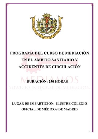  
	
   1	
  
PROGRAMA DEL CURSO DE MEDIACIÓN
EN EL ÁMBITO SANITARIO Y
ACCIDENTES DE CIRCULACIÓN
DURACIÓN: 250 HORAS
LUGAR DE IMPARTICIÓN: ILUSTRE COLEGIO
OFICIAL DE MÉDICOS DE MADRID
 