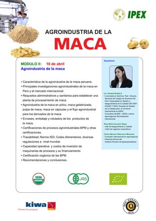 MODULO II:
Agroindustria de la maca
• Característica de la agroindustria de la maca peruana.
Principales investigaciones agroindustriales de la maca en•
Perú y el mercado internacional.
Requisitos administrativos y sanitarios para establecer una•
planta de procesamiento de maca.
Agroindustria de la maca en polvo, maca gelatinizada,•
pulpa de maca, maca en cápsulas y el ﬂujo agroindustrial
para los derivados de la maca.
Envases, embalaje y rotulados de los productos de•
la maca.
Certiﬁcaciones de procesos agroindustriales BPM y otras•
certiﬁcaciones.
Trazabilidad; Norma ISO; Codex Alimentarios; diversas•
regulaciones a nivel mundial.
Capacidad operativa y costos de inversión de•
maquinarias de procesos y su ﬁnanciamiento.
Certiﬁcación orgánica de las BPM.•
Recomendaciones y conclusiones.•
Lic. Viviana Scotto Z.
• Licenciada en Química. Past - Decana
Nacional del Colegio de Químicos del
Perú. Especialista en Gestión y
Aseguramiento de la Calidad (ISO 9001
ISO/IEC 17025), Docente de Gestión
de la Calidad para el Comercio
Internacional en ADEX.
Consultora del BID – ADEX y sector
Agronegocios /Normalización
internacional.
Rosa Maria Acuachi Rojas
• Jefe de Aseguramiento y Calidad
Unión de negocios corporativos.
Ing. José Correa Lerzundi
• Gerente BCS- OSKO
Garantie-Kiwa
Certificadoras orgánicas.
18 de abril
Expositores:
MACA
AGROINDUSTRIA DE LA
 