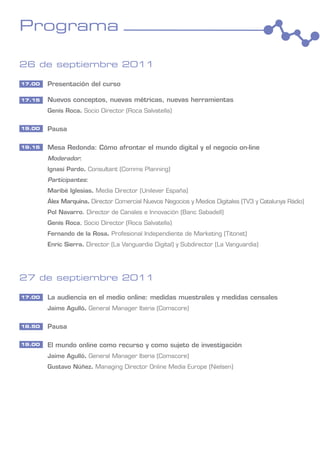 Programa

26 de septiembre 2011

17.00   Presentación del curso

17.15   Nuevos conceptos, nuevas métricas, nuevas herramientas
        Genís Roca. Socio Director (Roca Salvatella)

19.00   Pausa

19.15   Mesa Redonda: Cómo afrontar el mundo digital y el negocio on-line
        Moderador:
        Ignasi Pardo. Consultant (Comms Planning)
        Participantes:
        Maribé Iglesias. Media Director (Unilever España)
        Álex Marquina. Director Comercial Nuevos Negocios y Medios Digitales (TV3 y Catalunya Ràdio)
        Pol Navarro. Director de Canales e Innovación (Banc Sabadell)
        Genís Roca. Socio Director (Roca Salvatella)
        Fernando de la Rosa. Profesional Independiente de Marketing (Titonet)
        Enric Sierra. Director (La Vanguardia Digital) y Subdirector (La Vanguardia)




27 de septiembre 2011

17.00   La audiencia en el medio online: medidas muestrales y medidas censales
        Jaime Agulló. General Manager Iberia (Comscore)

18.50   Pausa

19.00   El mundo online como recurso y como sujeto de investigación
        Jaime Agulló. General Manager Iberia (Comscore)
        Gustavo Núñez. Managing Director Online Media Europe (Nielsen)
 