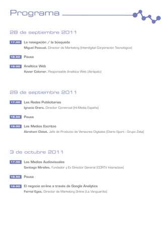 Programa

28 de septiembre 2011

17.00   La navegación / la búsqueda
        Miguel Pascual. Director de Marketing (Interdigital Corporación Tecnológica)

18.50   Pausa

19.00   Analítica Web
        Xavier Colomer. Responsable Analítica Web (Atrápalo)




29 de septiembre 2011

17.00   Las Redes Publicitarias
        Ignacio Orero. Director Comercial (Hi-Media España)

18.50   Pausa

19.00   Los Medios Escritos
        Abraham Clotet. Jefe de Producto de Versiones Digitales (Diario Sport - Grupo Zeta)




3 de octubre 2011

17.00   Los Medios Audiovisuales
        Santiago Miralles. Fundador y Ex Director General (CCRTV Interactiva)


18.50   Pausa

19.00   El negocio on-line a través de Google Analytics
        Ferriol Egea. Director de Marketing Online (La Vanguardia)
 