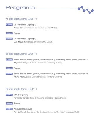 Programa

4 de octubre 2011

17.00   La Publicidad Digital (1)
        Aurea Gómez. Directora de Cuentas (Zenith Media)

18.50   Pausa

19.00   La Publicidad Digital (2)
        Luis Miguel Fernández. Director (OMG Digital)




5 de octubre 2011

17.00   Social Media: Investigación, segmentación y marketing de las redes sociales (1)
        Alejandro Vázquez-Guillén. Director de Marketing (Tuenti)

18.50   Pausa

19.00   Social Media: Investigación, segmentación y marketing en las redes sociales (2)
        Marta Abella. Social Media Strategist (Territorio Creativo)




6 de octubre 2011

17.00   El Advergaming
        Fernando Carrión. Head of Planning & Strategy - Spain (Yahoo)

18.50   Pausa

19.00   Nuevos dispositivos
        Ferrán Clavell. Director de Contenidos del Área de Servicios Interactivos (TV3)
 
