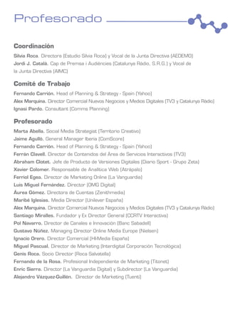 Profesorado

Coordinación
Silvia Roca. Directora (Estudio Silvia Roca) y Vocal de la Junta Directiva (AEDEMO)
Jordi J. Català. Cap de Premsa i Audiències (Catalunya Ràdio, S.R.G.) y Vocal de
la Junta Directiva (AIMC)

Comité de Trabajo
Fernando Carrión. Head of Planning & Strategy - Spain (Yahoo)
Alex Marquina. Director Comercial Nuevos Negocios y Medios Digitales (TV3 y Catalunya Ràdio)
Ignasi Pardo. Consultant (Comms Planning)

Profesorado
Marta Abella. Social Media Strategist (Territorio Creativo)
Jaime Agulló. General Manager Iberia (ComScore)
Fernando Carrión. Head of Planning & Strategy - Spain (Yahoo)
Ferrán Clavell. Director de Contenidos del Área de Servicios Interactivos (TV3)
Abraham Clotet. Jefe de Producto de Versiones Digitales (Diario Sport - Grupo Zeta)
Xavier Colomer. Responsable de Analítica Web (Atrápalo)
Ferriol Egea. Director de Marketing Online (La Vanguardia)
Luis Miguel Fernández. Director (OMG Digital)
Áurea Gómez. Directora de Cuentas (Zenithmedia)
Maribé Iglesias. Media Director (Unilever España)
Alex Marquina. Director Comercial Nuevos Negocios y Medios Digitales (TV3 y Catalunya Ràdio)
Santiago Miralles. Fundador y Ex Director General (CCRTV Interactiva)
Pol Navarro. Director de Canales e Innovación (Banc Sabadell)
Gustavo Núñez. Managing Director Online Media Europe (Nielsen)
Ignacio Orero. Director Comercial (HI-Media España)
Miguel Pascual. Director de Marketing (Interdigital Corporación Tecnológica)
Genís Roca. Socio Director (Roca Salvatella)
Fernando de la Rosa. Profesional Independiente de Marketing (Titonet)
Enric Sierra. Director (La Vanguardia Digital) y Subdirector (La Vanguardia)
Alejandro Vázquez-Guillén. Director de Marketing (Tuenti)
 