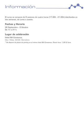 Información

El curso se compone de 8 sesiones de cuatro horas (17.00h - 21.00h) distribuidas en
dos semanas, de Lunes a Jueves.

Fechas y Horario
26 Septiembre – 6 Octubre
De 17 a 21 h.

Lugar de celebración
Hotel NH Constanza
Déu i Mata, 69-99. Barcelona
*Se dispone de plazas de parking en el mismo hotel NH Constanza. Precio hora: 1,90 €/hora
 