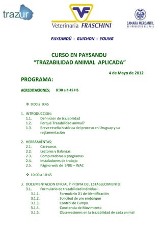 PAYSANDÚ - GUICHON - YOUNG


              CURSO EN PAYSANDU
        “TRAZABILIDAD ANIMAL APLICADA”
                                                       4 de Mayo de 2012
PROGRAMA:
ACREDITACIONES:       8:30 a 8:45 HS


    9:00 a 9:45

1. INTRODUCCION:
   1.1.   Definición de trazabilidad
   1.2.   Porqué Trazabilidad animal?
   1.3.   Breve reseña histórica del proceso en Uruguay y su
          reglamentación

2. HERRAMIENTAS:
   2.1.   Caravanas
   2.2.   Lectores y Balanzas
   2.3.   Computadoras y programas
   2.4.   Instalaciones de trabajo
   2.5.   Página web de SNIG – INAC

    10:00 a 10:45

3. DOCUMENTACION OFICIAL Y PROPIA DEL ESTABLECIMIENTO:
   3.1.      Formulario de trazabilidad individual:
      3.1.1.             Formulario D1 de Identificación
      3.1.2.             Solicitud de pre embarque
      3.1.3.             Control de Campo
      3.1.4.             Constancia de Movimiento
      3.1.5.             Observaciones en la trazabilidad de cada animal
 