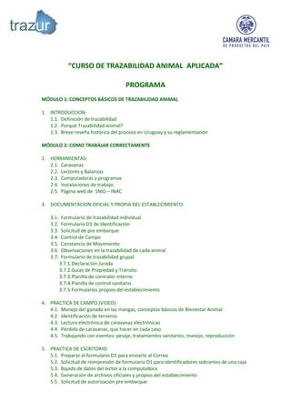 “CURSO DE TRAZABILIDAD ANIMAL APLICADA”

                                       PROGRAMA
MÓDULO 1: CONCEPTOS BÁSICOS DE TRAZABILIDAD ANIMAL

1. INTRODUCCION:
   1.1. Definición de trazabilidad
   1.2. Porqué Trazabilidad animal?
   1.3. Breve reseña histórica del proceso en Uruguay y su reglamentación

MÓDULO 2: COMO TRABAJAR CORRECTAMENTE

2. HERRAMIENTAS:
   2.1. Caravanas
   2.2. Lectores y Balanzas
   2.3. Computadoras y programas
   2.4. Instalaciones de trabajo
   2.5. Página web de SNIG – INAC

3. DOCUMENTACION OFICIAL Y PROPIA DEL ESTABLECIMIENTO:

   3.1.    Formulario de trazabilidad individual
   3.2.    Formulario D1 de Identificación
   3.3.    Solicitud de pre embarque
   3.4.    Control de Campo
   3.5.    Constancia de Movimiento
   3.6.    Observaciones en la trazabilidad de cada animal
   3.7.    Formulario de trazabilidad grupal:
          3.7.1.Declaración Jurada
          3.7.2.Guías de Propiedad y Tránsito
          3.7.3.Planilla de contralor interno
          3.7.4.Planilla de control sanitario
          3.7.5.Formularios propios del establecimiento

4. PRACTICA DE CAMPO (VIDEO):
   4.1. Manejo del ganado en las mangas, conceptos básicos de Bienestar Animal
   4.2. Identificación de terneros
   4.3. Lectura electrónica de caravanas electrónicas
   4.4. Pérdida de caravanas, que hacer en cada caso
   4.5. Trabajando con eventos: pesaje, tratamientos sanitarios, manejo, reproducción

5. PRACTICA DE ESCRITORIO:
   5.1. Preparar el formulario D1 para enviarlo al Correo
   5.2. Solicitud de reimpresión de formulario D1 para identificadores sobrantes de una caja
   5.3. Bajada de datos del lector a la computadora
   5.4. Generación de archivos oficiales y propios del establecimiento
   5.5. Solicitud de autorización pre embarque
 