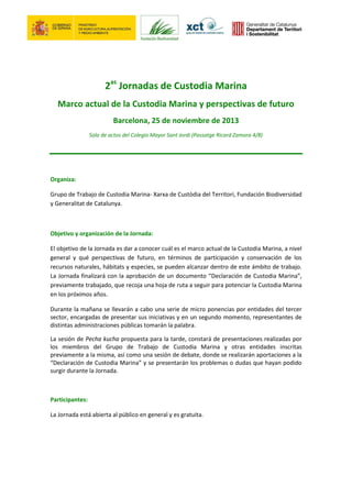 2as Jornadas de Custodia Marina
Marco actual de la Custodia Marina y perspectivas de futuro
Barcelona, 25 de noviembre de 2013
Sala de actos del Colegio Mayor Sant Jordi (Passatge Ricard Zamora 4/8)

Organiza:
Grupo de Trabajo de Custodia Marina- Xarxa de Custòdia del Territori, Fundación Biodiversidad
y Generalitat de Catalunya.

Objetivo y organización de la Jornada:
El objetivo de la Jornada es dar a conocer cuál es el marco actual de la Custodia Marina, a nivel
general y qué perspectivas de futuro, en términos de participación y conservación de los
recursos naturales, hábitats y especies, se pueden alcanzar dentro de este ámbito de trabajo.
La Jornada finalizará con la aprobación de un documento “Declaración de Custodia Marina”,
previamente trabajado, que recoja una hoja de ruta a seguir para potenciar la Custodia Marina
en los próximos años.
Durante la mañana se llevarán a cabo una serie de micro ponencias por entidades del tercer
sector, encargadas de presentar sus iniciativas y en un segundo momento, representantes de
distintas administraciones públicas tomarán la palabra.
La sesión de Pecha kucha propuesta para la tarde, constará de presentaciones realizadas por
los miembros del Grupo de Trabajo de Custodia Marina y otras entidades inscritas
previamente a la misma, así como una sesión de debate, donde se realizarán aportaciones a la
“Declaración de Custodia Marina” y se presentarán los problemas o dudas que hayan podido
surgir durante la Jornada.

Participantes:
La Jornada está abierta al público en general y es gratuita.

 