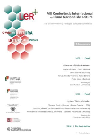 14h30 | Painel
«Literatura e Difusão de Valores»
Bárbara Bulhosa | Tinta da China
Hélia Correia (Escritora)
Manuel Alberto Valente | Porto Editora
Pedro Mexia (Escritor)
Moderação
João Morales (Jornalista)
16h00 | Painel
«Leitura, Valores e Inclusão»
Filomena Pereira (Diretora | Ensino Especial | DGE)
José Junça Morais (Professor emérito | Universidade Livre de Bruxelas)
Maria Emília Brederode Santos (Conselheira | Conselho Nacional de Educação)
Moderação
Filomena Cravo (PNL)
17h30 | Fim dos trabalhos
5 de novembro
 Entrada livre
 