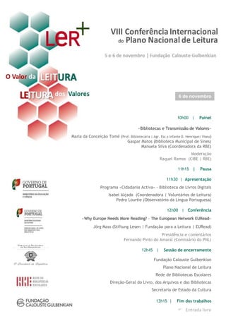 10h00 | Painel
«Bibliotecas e Transmissão de Valores»
Maria da Conceição Tomé (Prof. Bibliotecária | Agr. Esc.s Infante D. Henrique| Viseu)
Gaspar Matos (Biblioteca Municipal de Sines)
Manuela Silva (Coordenadora da RBE)
Moderação
Raquel Ramos (CIBE | RBE)
11h15 | Pausa
11h30 | Apresentação
Programa «Cidadania Activa» - Biblioteca de Livros Digitais
Isabel Alçada (Coordenadora | Voluntários de Leitura)
Pedro Lourtie (Observatório da Língua Portuguesa)
12h00 | Conferência
«Why Europe Needs More Reading? – The European Network EURead»
Jörg Mass (Stiftung Lesen | Fundação para a Leitura | EURead)
Presidência e comentários
Fernando Pinto do Amaral (Comissário do PNL)
12h45 | Sessão de encerramento
Fundação Calouste Gulbenkian
Plano Nacional de Leitura
Rede de Bibliotecas Escolares
Direção-Geral do Livro, dos Arquivos e das Bibliotecas
Secretaria de Estado da Cultura
13h15 | Fim dos trabalhos
6 de novembro
 Entrada livre
 