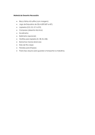 Material de Desenho Necessário


      Bloco folhas A3 sulfite (com margem);
      Jogo de Esquadros de 32cm(30º/60º e 45º);
      Lapiseiras (0.3, 0.5, 0.7 e 0.9);
      Compasso (desenho técnico);
      Escalímetro;
      Bolômetro (opcional);
      Grafites para lapiseira (H, HB, B e 2B);
      Borrachas macias (brancas);
      Rolo de fita crepe;
      Flanelas para limpeza;
      Pasta tipo arquivo para guardar e transportar os trabalhos.
 