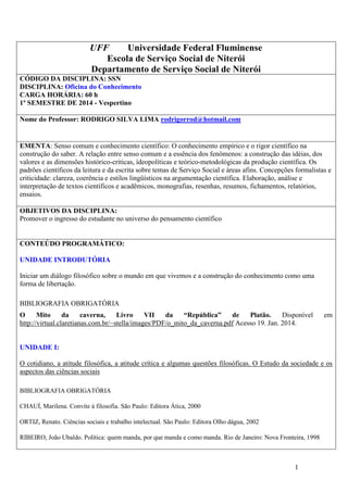 UFF
Universidade Federal Fluminense
Escola de Serviço Social de Niterói
Departamento de Serviço Social de Niterói
CÓDIGO DA DISCIPLINA: SSN
DISCIPLINA: Oficina do Conhecimento
CARGA HORÁRIA: 60 h
1º SEMESTRE DE 2014 - Vespertino
Nome do Professor: RODRIGO SILVA LIMA rodrigorrod@hotmail.com

EMENTA: Senso comum e conhecimento científico: O conhecimento empírico e o rigor científico na
construção do saber. A relação entre senso comum e a essência dos fenômenos: a construção das idéias, dos
valores e as dimensões histórico-críticas, ídeopolíticas e teórico-metodológicas da produção científica. Os
padrões científicos da leitura e da escrita sobre temas de Serviço Social e áreas afins. Concepções formalistas e
criticidade: clareza, coerência e estilos lingüísticos na argumentação científica. Elaboração, análise e
interpretação de textos científicos e acadêmicos, monografias, resenhas, resumos, fichamentos, relatórios,
ensaios.
OBJETIVOS DA DISCIPLINA:
Promover o ingresso do estudante no universo do pensamento científico

CONTEÚDO PROGRAMÁTICO:
UNIDADE INTRODUTÓRIA
Iniciar um diálogo filosófico sobre o mundo em que vivemos e a construção do conhecimento como uma
forma de libertação.
BIBLIOGRAFIA OBRIGATÓRIA
O
Mito
da
caverna,
Livro
VII
da
“República”
de
Platão.
Disponível
http://virtual.claretianas.com.br/~stella/images/PDF/o_mito_da_caverna.pdf Acesso 19. Jan. 2014.

em

UNIDADE I:
O cotidiano, a atitude filosófica, a atitude crítica e algumas questões filosóficas. O Estudo da sociedade e os
aspectos das ciências sociais
BIBLIOGRAFIA OBRIGATÓRIA
CHAUÍ, Marilena. Convite à filosofia. São Paulo: Editora Ática, 2000
ORTIZ, Renato. Ciências sociais e trabalho intelectual. São Paulo: Editora Olho dágua, 2002
RIBEIRO, João Ubaldo. Política: quem manda, por que manda e como manda. Rio de Janeiro: Nova Fronteira, 1998

1

 