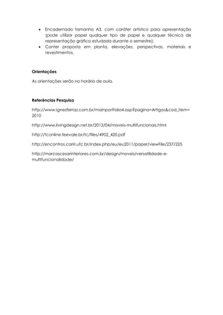    Encadernado tamanho A3, com caráter artístico para apresentação
       (pode utilizar papel qualquer tipo de papel e qualquer técnica de
       representação gráfica estudada durante o semestre);
      Conter proposta em planta, elevações, perspectivas, materiais e
       revestimentos.



Orientações

As orientações serão no horário de aula.



Referências Pesquisa

http://www.ignezferraz.com.br/mainportfolio4.asp?pagina=Artigos&cod_item=
2010

http://www.livingdesign.net.br/2012/04/moveis-multifuncionais.html

http://tconline.feevale.br/tc/files/4902_420.pdf

http://encontros.cariri.ufc.br/index.php/eu/eu2011/paper/viewFile/237/225

http://marcoscesarinteriores.com.br/design/moveis/versatilidade-e-
multifuncionalidade/
 